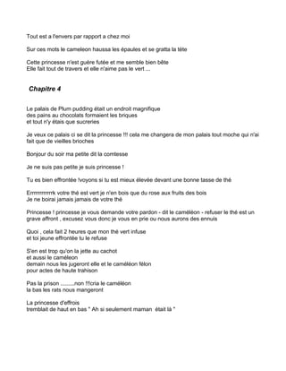 Tout est a l'envers par rapport a chez moi

Sur ces mots le cameleon haussa les épaules et se gratta la tète

Cette princesse n'est guère futée et me semble bien bête
Elle fait tout de travers et elle n'aime pas le vert ...


Chapitre 4


Le palais de Plum pudding était un endroit magnifique
des pains au chocolats formaient les briques
et tout n'y étais que sucreries

Je veux ce palais ci se dit la princesse !!! cela me changera de mon palais tout moche qui n'ai
fait que de vieilles brioches

Bonjour du soir ma petite dit la comtesse

Je ne suis pas petite je suis princesse !

Tu es bien effrontée !voyons si tu est mieux élevée devant une bonne tasse de thé

Errrrrrrrrrrrk votre thé est vert je n'en bois que du rose aux fruits des bois
Je ne boirai jamais jamais de votre thé

Princesse ! princesse je vous demande votre pardon - dit le caméléon - refuser le thé est un
grave affront , excusez vous donc je vous en prie ou nous aurons des ennuis

Quoi , cela fait 2 heures que mon thé vert infuse
et toi jeune effrontée tu le refuse

S'en est trop qu'on la jette au cachot
et aussi le caméleon
demain nous les jugeront elle et le caméléon félon
pour actes de haute trahison

Pas la prison .........non !!!cria le caméléon
la bas les rats nous mangeront

La princesse d'effrois
tremblait de haut en bas " Ah si seulement maman était là "
 