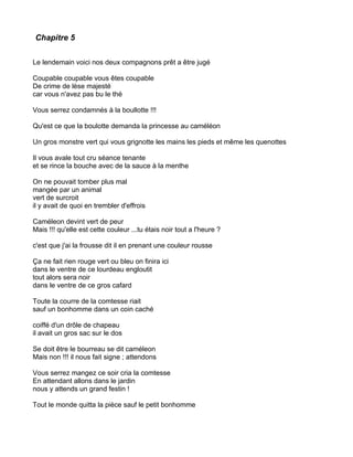 Chapitre 5


Le lendemain voici nos deux compagnons prêt a être jugé

Coupable coupable vous êtes coupable
De crime de lèse majesté
car vous n'avez pas bu le thé

Vous serrez condamnés à la boullotte !!!

Qu'est ce que la boulotte demanda la princesse au caméléon

Un gros monstre vert qui vous grignotte les mains les pieds et même les quenottes

Il vous avale tout cru séance tenante
et se rince la bouche avec de la sauce à la menthe

On ne pouvait tomber plus mal
mangée par un animal
vert de surcroit
il y avait de quoi en trembler d'effrois

Caméleon devint vert de peur
Mais !!! qu'elle est cette couleur ...tu étais noir tout a l'heure ?

c'est que j'ai la frousse dit il en prenant une couleur rousse

Ça ne fait rien rouge vert ou bleu on finira ici
dans le ventre de ce lourdeau engloutit
tout alors sera noir
dans le ventre de ce gros cafard

Toute la courre de la comtesse riait
sauf un bonhomme dans un coin caché

coiffé d'un drôle de chapeau
il avait un gros sac sur le dos

Se doit être le bourreau se dit caméleon
Mais non !!! il nous fait signe ; attendons

Vous serrez mangez ce soir cria la comtesse
En attendant allons dans le jardin
nous y attends un grand festin !

Tout le monde quitta la pièce sauf le petit bonhomme
 