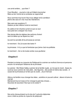 une armé entière ... que faire ?

Court Bouillon ...courrait si vite qu'il fallait s'accrocher
Mais au loin l'armé de la comtesse se rapprochait

Nous sommes trop lourd il faut nous alléger dit le caméleon
jetons des sacs en vrac nous les retarderons

Mes sacs pas questions !!!
Dedans ya des millions hurla le marchand

Du sable et rien d'autres qu'est ce que ca vaut
tout juste bon a stopper nos rivaux

Des épices tête de réglisse des parfums d'orient
sent ce délice qui se répand au vent

Ça sent la cannelle dit la princesse je connais

le marchand : Oui j'ai aussi des baies !!!

la princesse : Il n'y a que la framboise que j'aime c'est ma préférée

le marchand : J'en ai de toutes sortes vous goutterez


Chapitre 6


Pendant ce temps au royaume de Petitpouah le cuisinier se morfond d'ennuis et personne
encore n'a remarquer l'absence de la princesse

le cuisinier : Moi Rober Salley cuisinier de la famille royale , je n'ai pas le moral . Assez du
sucré je veux cuisiner de vrais plats , des légumes , des poulet et même des raviolis . A
cause de la princesse je ne fais que du coulis ...et je m'ennuie


Allons a la fenêtre nous changer les idées , autrefois on pouvait cultiver , élever et boire du
vrai lait
Maintenant tout et roses et l'on change le goût des choses ...
Saucisse de saucisse il faut que ce la cesse !!!


Chapitre 7


Nos amis chevauchaient sur le dos de l' autruche déplumée
ceux ci était au portes du royaume de petipouah
 
