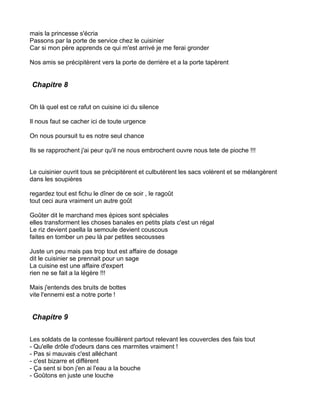 mais la princesse s'écria
Passons par la porte de service chez le cuisinier
Car si mon père apprends ce qui m'est arrivé je me ferai gronder

Nos amis se précipitèrent vers la porte de derrière et a la porte tapèrent


Chapitre 8


Oh là quel est ce rafut on cuisine ici du silence

Il nous faut se cacher ici de toute urgence

On nous poursuit tu es notre seul chance

Ils se rapprochent j'ai peur qu'il ne nous embrochent ouvre nous tete de pioche !!!


Le cuisinier ouvrit tous se précipitèrent et culbutèrent les sacs volèrent et se mélangèrent
dans les soupières

regardez tout est fichu le dîner de ce soir , le ragoût
tout ceci aura vraiment un autre goût

Goûter dit le marchand mes épices sont spéciales
elles transforment les choses banales en petits plats c'est un régal
Le riz devient paella la semoule devient couscous
faites en tomber un peu là par petites secousses

Juste un peu mais pas trop tout est affaire de dosage
dit le cuisinier se prennait pour un sage
La cuisine est une affaire d'expert
rien ne se fait a la légère !!!

Mais j'entends des bruits de bottes
vite l'ennemi est a notre porte !


Chapitre 9


Les soldats de la contesse fouillèrent partout relevant les couvercles des fais tout
- Qu'elle drôle d'odeurs dans ces marmites vraiment !
- Pas si mauvais c'est alléchant
- c'est bizarre et différent
- Ça sent si bon j'en ai l'eau a la bouche
- Goûtons en juste une louche
 