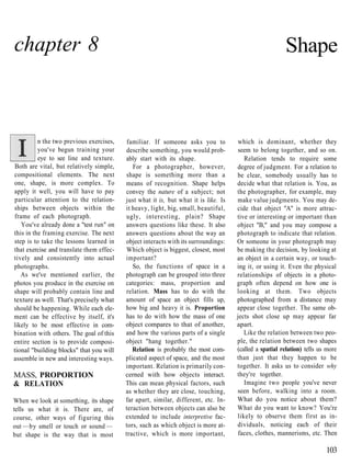 chapter 8                                                                                               Shape



          n the two previous exercises,    familiar. If someone asks you to          which is dominant, whether they
          you've begun training your      describe something, you would prob-        seem to belong together, and so on.
          eye to see line and texture.    ably start with its shape.                    Relation tends to require some
Both are vital, but relatively simple,       For a photographer, however,            degree of judgment. For a relation to
compositional elements. The next          shape is something more than a             be clear, somebody usually has to
one, shape, is more complex. To           means of recognition. Shape helps          decide what that relation is. You, as
apply it well, you will have to pay       convey the nature of a subject; not        the photographer, for example, may
particular attention to the relation-     just what it is, but what it is like. Is   make value judgments. You may de-
ships between objects within the          it heavy, light, big, small, beautiful,    cide that object "A" is more attrac-
frame of each photograph.                 ugly, interesting, plain? Shape            tive or interesting or important than
   You've already done a "test run" on    answers questions like these. It also      object "B," and you may compose a
this in the framing exercise. The next    answers questions about the way an         photograph to indicate that relation.
step is to take the lessons learned in    object interacts with its surroundings:    Or someone in your photograph may
that exercise and translate them effec-   Which object is biggest, closest, most     be making the decision, by looking at
tively and consistently into actual       important?                                 an object in a certain way, or touch-
photographs.                                 So, the functions of space in a         ing it, or using it. Even the physical
   As we've mentioned earlier, the        photograph can be grouped into three       relationships of objects in a photo-
photos you produce in the exercise on     categories: mass, proportion and           graph often depend on how one is
shape will probably contain line and      relation. Mass has to do with the          looking at them. Two objects
texture as well. That's precisely what    amount of space an object fills up,        photographed from a distance may
should be happening. While each ele-      how big and heavy it is. Proportion        appear close together. The same ob-
ment can be effective by itself, it's     has to do with how the mass of one         jects shot close up may appear far
likely to be most effective in com-       object compares to that of another,        apart.
bination with others. The goal of this    and how the various parts of a single         Like the relation between two peo-
entire section is to provide composi-     object "hang together."                    ple, the relation between two shapes
tional "building blocks" that you will       Relation is probably the most com-      (called a spatial relation) tells us more
assemble in new and interesting ways.     plicated aspect of space, and the most     than just that they happen to be
                                          important. Relation is primarily con-      together. It asks us to consider why
MASS, PROPORTION                          cerned with how objects interact.          they're together.
& RELATION                                This can mean physical factors, such          Imagine two people you've never
                                          as whether they are close, touching,       seen before, walking into a room.
When we look at something, its shape      far apart, similar, different, etc. In-    What do you notice about them?
tells us what it is. There are, of        teraction between objects can also be      What do you want to know? You're
course, other ways of figuring this       extended to include interpretive fac-      likely to observe them first as in-
out —by smell or touch or sound —         tors, such as which object is more at-     dividuals, noticing each of their
but shape is the way that is most         tractive, which is more important,         faces, clothes, mannerisms, etc. Then

                                                                                                                         103
 