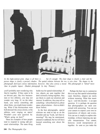 In this high-contrast print, shape is all there is . . . but it's enough. The chair shape is clearly a chair and the
person shape is clearly a person's shadow. The spatial relation between the two is a/so clear. The shapes in the
photograph don't just convey information, however, they also convey a mood. This photograph is "about" more
than its graphic impact. (Student photograph by Amy Thomas.}

you'll probably start wondering why       holds true for spatial relationships. If      Perhaps the best way to summarize
they're together. If they seem to be      two objects are seen together that         this is to say that spatial relationships
an obvious pair, like two business-       don't normally belong together, they       (and, therefore, shapes) are rarely
men or two athletes, you may not          are likely to catch our attention and      without meaning. What that mean-
wonder very long. If, on the other        interest. In addition, they may tell us    ing is —and who decides— is an open
hand, you notice something odd            something —about themselves, about         question. It is perhaps the question
about them, you might keep wonder-        space, about relation —that we didn't      that photographers are most con-
ing. What if the businessmen were         know before.                               cerned with answering. You can use
both dressed like circus clowns, or the      In the best photographs, spatial        your camera to express your own in-
athletes were singing an opera?           relations are used to tap us on the        terpretation of objects and events.
Wouldn't your next question be:           shoulder and say "Look, isn't that in-     You can use it simply to explore rela-
"What's going on here?"                   teresting!" We may be entertained,         tionships, without imposing any spe-
  These are examples of how people        amused or saddened, but we will have       cific interpretation. You cannot,
tend to respond to seeing odd per-        learned something new about the            however, avoid interpretation al-
sonal relationships. The same thing       world.                                     together. As soon as you make the

104 The Photographic Eye
 