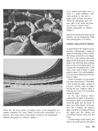 At its simplest and deepest level, a
                                                                              circle is a symbol of fullness. That
                                                                              works perfectly in this shot of
                                                                              plump sacks of beans and grain.
                                                                               Would the photograph have the
                                                                              same effect if the beans and grain
                                                                              were stored in square boxes?
                                                                              (Student photograph by Michael
                                                                              Rodgers.)

                                                                              decision to include one thing and not
                                                                              another, you are interpreting. That's
                                                                              what photography is all about.

                                                                              USING NEGATIVE SPACE

                                                                              As mentioned in the chapter on com-
                                                                              position, a photograph is simply an
                                                                              image of something within a frame.
                                                                              That thing actually has two shapes.
                                                                              The first is the contours (the outer
                                                                              shape) of the thing itself. The second
                                                                              shape is the effect that those contours
                                                                              have on the surrounding space, in-
                                                                              cluding the rectangular box of the
                                                                              frame. This kind of shape is called
                                                                              negative space. For a photographer,
                                                                              it is every bit as important as the first
                                                                              kind of shape.
                                                                                  Think of an apple. In your mind's
                                                                              eye, draw a box around it. Then draw
                                                                              a line around the apple, tracing its
                                                                              contours. Finally, erase the apple,
                                                                              leaving the line. Negative space is
                                                                              what you have left. It is everything
                                                                              except the apple.
                                                                                  In this case, because there's
                                                                              nothing but the apple in the picture,
                                                                              the negative space is everything be-
                                                                              tween the apple and the frame. If
                                                                              there were other objects in the pic-
                                                                              ture, like a banana, the negative
Notice how the large expanse of negative space in this photograph of a        space would be everything between
stadium establishes the visual "theme" of semi-circles (semi-ellipses to be   the apple and the banana and
precise). How many times is that theme re-stated in the photograph?           everything between them and the
(Student photograph by Michael Rodgers.)                                      frame.
                                                                                  To make things a little clearer, let's
                                                                              look at an actual picture, the photo-

                                                                                                          Shape     105
 