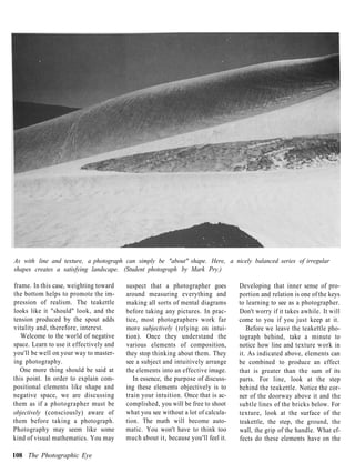 As with line and texture, a photograph can simply be "about" shape. Here, a nicely balanced series of irregular
shapes creates a satisfying landscape. (Student photograph by Mark Pry.)

frame. In this case, weighting toward    suspect that a photographer goes         Developing that inner sense of pro-
the bottom helps to promote the im-      around measuring everything and          portion and relation is one of the keys
pression of realism. The teakettle       making all sorts of mental diagrams      to learning to see as a photographer.
looks like it "should" look, and the     before taking any pictures. In prac-     Don't worry if it takes awhile. It will
tension produced by the spout adds       tice, most photographers work far        come to you if you just keep at it.
vitality and, therefore, interest.       more subjectively (relying on intui-        Before we leave the teakettle pho-
   Welcome to the world of negative      tion). Once they understand the          tograph behind, take a minute to
space. Learn to use it effectively and   various elements of composition,         notice how line and texture work in
you'll be well on your way to master-    they stop thinking about them. They      it. As indicated above, elements can
ing photography.                         see a subject and intuitively arrange    be combined to produce an effect
   One more thing should be said at      the elements into an effective image.    that is greater than the sum of its
this point. In order to explain com-        In essence, the purpose of discuss-   parts. For line, look at the step
positional elements like shape and       ing these elements objectively is to     behind the teakettle. Notice the cor-
negative space, we are discussing        train your intuition. Once that is ac-   ner of the doorway above it and the
them as if a photographer must be        complished, you will be free to shoot    subtle lines of the bricks below. For
objectively (consciously) aware of       what you see without a lot of calcula-   texture, look at the surface of the
them before taking a photograph.         tion. The math will become auto-         teakettle, the step, the ground, the
Photography may seem like some           matic. You won't have to think too       wall, the grip of the handle. What ef-
kind of visual mathematics. You may      much about it, because you'll feel it.   fects do these elements have on the

108 The Photographic Eye
 