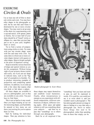 EXERCISE
Circles & Ovals
Use at least one roll of film to shoot
only circles and ovals. You may have
other shapes in the photographs as
well, but be sure that each frame is
dominated by one or more circular
shapes. You may want to set up some
of the shots (try experimenting with
a cup and saucer, with spoons, plates
or bowls), but at least half of your
shots should be of "found" circles or
ellipses (i.e. ones that you just hap-
pen to see in your yard, neighbor-
hood or town).
   Try to find a variety of composi-
tions using circles or ovals. Try some
with just one circular shape, some
with lots and some with a few. Try
some shots in which one or more cir-
cular shapes interact with squares or
other shapes. Shoot in bright sunlight
at the point of departure setting.
   Keep in mind the various functions
of shape and spatial relation as you
do this assignment. Without losing
sight of your primary theme (circles
and ovals), see if you can use shape
to indicate mass, such as the "big-
ness" of a pumpkin or a boulder. Try
to produce interesting examples of
proportion and compelling spatial
relations. In addition, try to come up
with a few shots that express what        Student photograph by Scott Olson.
you think or feel about a subject.
   All these shapes are available to      those shapes may repeat themselves      "something" that you learn and want
you as a photographer, just as they       and establish visual harmonies.         to pass on can't be expressed in
are available to any artist. You just     Finally, allow interpretations to       words. If it could be, you could just
have to find them.                        emerge as you experiment with dif-      say it or write about it, and you
   This is not as hard as it may sound.   ferent compositions, different com-     wouldn't need to photograph it. The
Once you begin keeping an eye out         binations of objects, different view-   best photographs present an image or
for interesting shapes, you'll probably   ing angles. Allow space and spatial     idea or feeling in a way that only a
be amazed at how many are out             relation to tell you something about    photograph can. Strive to notice
there, just waiting for you to capture    your subjects . . . and then try to     those things t h a t need to be
them on film.                             pass that "something" on to others      photographed, rather than spending
   Start by looking for individual        through your photographs.               time on those that simply can be.
shapes. Then pay attention to how            Don't be at all surprised if the

110 The Photographic Eye
 