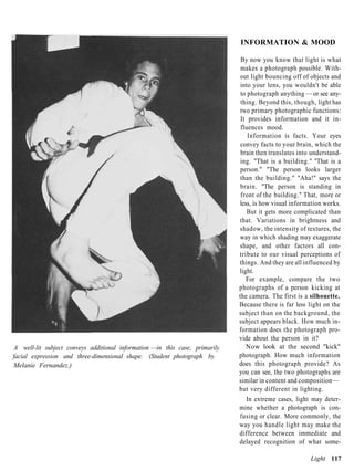 INFORMATION & MOOD

                                                                              By now you know that light is what
                                                                              makes a photograph possible. With-
                                                                              out light bouncing off of objects and
                                                                              into your lens, you wouldn't be able
                                                                              to photograph anything — or see any-
                                                                              thing. Beyond this, though, light has
                                                                              two primary photographic functions:
                                                                              It provides information and it in-
                                                                              fluences mood.
                                                                                 Information is facts. Your eyes
                                                                              convey facts to your brain, which the
                                                                              brain then translates into understand-
                                                                              ing. "That is a building." "That is a
                                                                              person." "The person looks larger
                                                                              than the building." "Aha!" says the
                                                                              brain. "The person is standing in
                                                                              front of the building." That, more or
                                                                             less, is how visual information works.
                                                                                 But it gets more complicated than
                                                                             that. Variations in brightness and
                                                                             shadow, the intensity of textures, the
                                                                             way in which shading may exaggerate
                                                                             shape, and other factors all con-
                                                                             tribute to our visual perceptions of
                                                                             things. And they are all influenced by
                                                                             light.
                                                                                For example, compare the two
                                                                             photographs of a person kicking at
                                                                             the camera. The first is a silhouette.
                                                                             Because there is far less light on the
                                                                             subject than on the background, the
                                                                             subject appears black. How much in-
                                                                             formation does the photograph pro-
                                                                             vide about the person in it?
A well-lit subject conveys additional information —in this case, primarily      Now look at the second "kick"
facial expression and three-dimensional shape. (Student photograph by        photograph. How much information
Melanie Fernandez.)                                                          does this photograph provide? As
                                                                             you can see, the two photographs are
                                                                             similar in content and composition —
                                                                             but very different in lighting.
                                                                                In extreme cases, light may deter-
                                                                             mine whether a photograph is con-
                                                                             fusing or clear. More commonly, the
                                                                             way you handle light may make the
                                                                             difference between immediate and
                                                                             delayed recognition of what some-

                                                                                                        Light 117
 