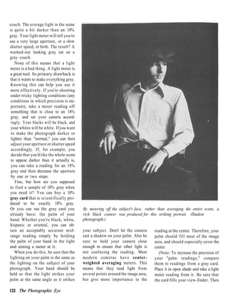 couch. The average light in the scene
is quite a bit darker than an 18%
gray. Your light meter will tell you to
use a very large aperture, or a slow
shutter speed, or both. The result? A
washed-out looking gray cat on a
gray couch.
    None of this means that a light
meter is a bad thing. A light meter is
a great tool. Its primary drawback is
that it wants to make everything gray.
 Knowing this can help you use it
 more effectively. If you're shooting
 under tricky lighting conditions (any
 conditions in which precision is im-
 portant), take a meter reading off
 something that is close to an 18%
 gray, and set your camera accord-
 ingly. Your blacks will be black, and
 your whites will be white. If you want
 to make the photograph darker or
 lighter than "normal," you can then
 adjust your aperture or shutter speed
 accordingly. If, for example, you
 decide that you'd like the whole scene
 to appear darker than it actually is,
 you can take a reading for an 18%
 gray and then decrease the aperture
 by one or two stops.
    Fine, but how are you supposed
to find a sample of 18% gray when
you need it? You can buy a 18%
gray card that is scientifically pro-
duced to be exactly 18% gray.
Or you can use the gray card you          By metering off the subject's face, rather than averaging the entire scene, a
already have: the palm of your            rich black context was produced for this striking portrait. (Student
hand. Whether you're black, white,        photograph.)
hispanic or oriental, you can ob-
tain an acceptably accurate mid-          your subject. Don't let the camera      reading at the center. Therefore, your
range reading simply by holding           cast a shadow on your palm. Also be     palm should fill most of the image
the palm of your hand in the light        sure to hold your camera close          area, and should especially cover the
and aiming a meter at it.                 enough to ensure that other light is    center.
    When you do this, be sure that the    not confusing the reading. Most           (Note: To increase the precision of
lighting on your palm is the same as      modern cameras have center-             your "palm readings," compare
the lighting on the subject of your       weighted averaging meters. This         them to readings from a gray card.
photograph. Your hand should be           means that they read light from         Place it in open shade and take a light
held so that the light strikes your       several points around the image area,   meter reading from it. Be sure that
palm at the same angle as it strikes      but give more importance to the         the card fills your view-finder. Then

122 The Photographic Eye
 