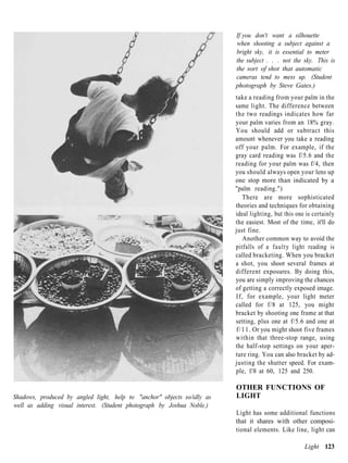 If you don't want a silhouette
                                                                         when shooting a subject against a
                                                                         bright sky, it is essential to meter
                                                                         the subject . . . not the sky. This is
                                                                         the sort of shot that automatic
                                                                         cameras tend to mess up. (Student
                                                                         photograph by Steve Gates.)
                                                                         take a reading from your palm in the
                                                                         same light. The difference between
                                                                         the two readings indicates how far
                                                                         your palm varies from an 18% gray.
                                                                         You should add or subtract this
                                                                         amount whenever you take a reading
                                                                         off your palm. For example, if the
                                                                         gray card reading was f/5.6 and the
                                                                         reading for your palm was f/4, then
                                                                         you should always open your lens up
                                                                         one stop more than indicated by a
                                                                         "palm reading.")
                                                                             There are more sophisticated
                                                                         theories and techniques for obtaining
                                                                         ideal lighting, but this one is certainly
                                                                         the easiest. Most of the time, it'll do
                                                                         just fine.
                                                                             Another common way to avoid the
                                                                         pitfalls of a faulty light reading is
                                                                         called bracketing. When you bracket
                                                                         a shot, you shoot several frames at
                                                                         different exposures. By doing this,
                                                                         you are simply improving the chances
                                                                         of getting a correctly exposed image.
                                                                         If, for example, your light meter
                                                                         called for f/8 at 125, you might
                                                                         bracket by shooting one frame at that
                                                                         setting, plus one at f/5.6 and one at
                                                                         f / 1 1 . Or you might shoot five frames
                                                                         within that three-stop range, using
                                                                         the half-stop settings on your aper-
                                                                         ture ring. You can also bracket by ad-
                                                                         justing the shutter speed. For exam-
                                                                         ple, f/8 at 60, 125 and 250.

                                                                         OTHER FUNCTIONS OF
Shadows, produced by angled light, help to "anchor" objects so/idly as   LIGHT
well as adding visual interest. (Student photograph by Joshua Noble.)
                                                                         Light has some additional functions
                                                                         that it shares with other composi-
                                                                         tional elements. Like line, light can

                                                                                                     Light 123
 