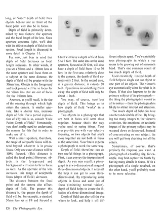 long, or "wide," depth of field, then
objects behind and in front of the
focal point will also be in focus.
    Depth of field is primarily deter-
mined by two factors: the aperture
and the focal length of the lens. Since
aperture concerns light, we'll deal
with its effect on depth of field in this
 section. Focal length is discussed in
 more detail in Chapter 11.
    For now, just bear in mind that           6 feet will have a depth of field from      ferent objects apart. You've probably
 depth of field decreases as focal            5 to 7 feet. The same lens at the same      seen photographs in which a tree
 length increases. In other words, if         aperture, focused at 20 feet, will also     seems to be growing out of someone's
 you set a 50mm and a 100mm lens at           have a depth of field from 10 to 30         head. That's one common result of
 the same aperture and focus them on          feet. In the first case, relatively close   too much depth of field.
 a subject at the same distance, the          to the camera, the depth of field ex-          Used creatively, limited depth of
 depth of field will be greater with the      tends only 2 feet. In the second case,      field helps to single out one object or
  50mm lens. Objects in the foreground        at a greater distance, it extends 20        one part of an object. The viewer's
 and background will be in focus for          feet. If you focus on something 2 feet      eye automatically aims for what is in
 the 50mm lens that are out of focus          away, the depth of field will only be       focus. If that also happens to be the
  for the 100mm lens.                         about 1 inch.                               primary subject of the photograph —
    Aperture, as you'll recall, is the size      You may, of course, want less            the thing the photographer wanted us
 of the opening through which light           depth of field. This brings us to           all to notice — then the photograph is
 enters the camera. A smaller aper-           how depth of field "works" in a             likely to attract interest and attention.
 ture, like a shorter lens, increases         photograph.                                    Too much depth of field can have
 depth of field. For a partial explana-          Two objects in a photograph that         another undesirable effect. By bring-
 tion of why this is so, consult "Focal       are both in focus will seem close           ing too many images to the viewer's
 Point: Depth of Field." Fortunately,         together, because that's the way            attention, the emotional or aesthetic
 you don't really need to understand          you're used to seeing things. Your          impact of the primary subject may be
 the reasons for this fact in order to        eyes provide you with very selective        watered down or destroyed. Instead
 make use of it.                              focusing, so two objects that aren't        of concentrating on one subject, the
    With a small aperture, therefore,         close together are not both in focus        eye will get busy checking out all the
 the range of acceptable focus will ex-       at the same time. Your brain expects        others.
 tend beyond whatever is in precise           a photograph to work the same way.             Sometimes, of course, that's
 focus. Only one exact distance will be          Depth of field; therefore, can do        precisely the response you want. A
  100% focused. (This distance is             two useful things in a photograph.          photograph of a bustling city, for ex-
 called the focal point.) However, ob-        First, it can convey the impression of      ample, may best capture the bustle by
 jects in the f o r e g r o u n d and         depth. As you may recall, a photo-          having many details in focus. With a
 background will seem to be in focus          graph is a two-dimensional image of         photograph of a single rosebud, on
 as well. As the aperture of the lens         three-dimensional objects. It needs all     the other hand, you'll probably want
 increases, this range of acceptable          the help it can get to seem three-          to be more selective.
 focus (depth of field) decreases.            dimensional. By reproducing some
    The distance between the focal            objects in focus and some out of
 point and the camera also affects             focus (imitating normal vision),
 depth of field. The greater this             depth of field helps to create the il-
 distance is, the greater the depth of        lusion of a three-dimensional image.
 field will be. For example, a standard          Depth of field can also tell the eye
 50mm lens set at f/8 and focused at          where to look, and help it tell dif-

126 The Photographic Eye
 