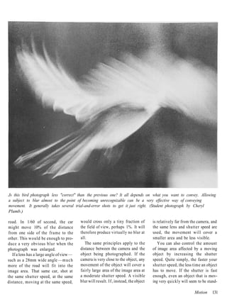 Js this bird photograph less "correct" than the previous one? It all depends on what you want to convey. Allowing
a subject to blur almost to the point of becoming unrecognizable can be a very effective way of conveying
movement. It generally takes several trial-and-error shots to get it just right. (Student photograph by Cheryl
Plumb.)

road. In 1/60 of second, the car           would cross only a tiny fraction of         is relatively far from the camera, and
might move 10% of the distance             the field of view, perhaps 1%. It will      the same lens and shutter speed are
from one side of the frame to the          therefore produce virtually no blur at      used, the movement will cover a
other. This would be enough to pro-        all.                                        smaller area and be less visible.
duce a very obvious blur when the             The same principles apply to the            You can also control the amount
photograph was enlarged.                   distance between the camera and the         of image area affected by a moving
   If a lens has a large angle of view —   object being photographed. If the           object by increasing the shutter
such as a 28mm wide angle — m u c h        camera is very close to the object, any     speed. Quite simply, the faster your
more of the road will fit into the         movement of the object will cover a         shutter speed, the less time an object
image area. That same car, shot at         fairly large area of the image area at      has to move. If the shutter is fast
the same shutter speed, at the same        a moderate shutter speed. A visible         enough, even an object that is mov-
distance, moving at the same speed,        blur will result. If, instead, the object   ing very quickly will seem to be stand-

                                                                                                                Motion    131
 