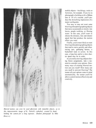 mobile objects —buildings, rocks or
                                                                           furniture, for example. If you try to
                                                                           photograph a building with a 200mm
                                                                           lens at 1/8 of a second, you'll pro-
                                                                           duce the disturbing impression of a
                                                                           major earthquake.
                                                                              You may or may not want some
                                                                           blurring when photographing objects
                                                                           that move occasionally or slowly: tree
                                                                           leaves, people walking, or flowing
                                                                           water. In this case, you'll want to
                                                                           choose the distance, lens and shutter
                                                                           speed that best produce the motion
                                                                           effect you want.
                                                                              Finally, you're most likely to want
                                                                           blurring when photographing objects
                                                                           that tend to move quickly and often:
                                                                           racing cars, galloping horses, a
                                                                           basketball team in action. In this
                                                                           case, a long lens and/or a slow shut-
                                                                           ter speed may be in order.
                                                                              As you notice moving subjects dur-
                                                                           ing future assignments, take a mo-
                                                                           ment to consider your options. How-
                                                                           many ways of creating blurred mo-
                                                                           tion can you recall? How many can
                                                                           you recall to prevent blurring? The
                                                                           sooner all your options come to mind
                                                                           automatically, the sooner you'll be
                                                                           able to control motion effectively and
                                                                           creatively.




Blurred motion can even be used effectively with immobile objects, as in
this impressionistic image of St. Patrick's cathedral, created by hand-
holding the camera for a long exposure. (Student photograph by Mike
Brace o.)


                                                                                                   Motion 133
 