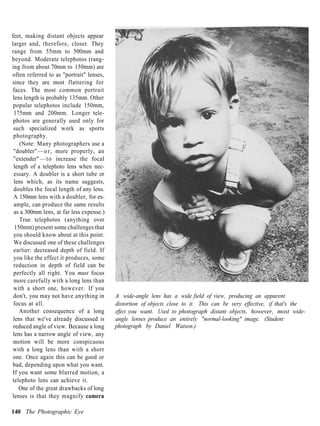 feet, making distant objects appear
larger and, therefore, closer. They
range from 55mm to 500mm and
beyond. Moderate telephotos (rang-
ing from about 70mm to 150mm) are
often referred to as "portrait" lenses,
since they are most flattering for
faces. The most common portrait
lens length is probably 135mm. Other
 popular telephotos include 150mm,
 175mm and 200mm. Longer tele-
 photos are generally used only for
 such specialized work as sports
 photography.
    (Note: Many photographers use a
 "doubler" — o r , more properly, an
 "extender" — t o increase the focal
 length of a telephoto lens when nec-
 essary. A doubler is a short tube or
 lens which, as its name suggests,
 doubles the focal length of any lens.
 A 150mm lens with a doubler, for ex-
 ample, can produce the same results
 as a 300mm lens, at far less expense.)
    True telephotos (anything over
  150mm) present some challenges that
 you should know about at this point.
 We discussed one of these challenges
 earlier: decreased depth of field. If
 you like the effect it produces, some
 reduction in depth of field can be
 perfectly all right. You must focus
 more carefully with a long lens than
 with a short one, however. If you
 don't, you may not have anything in      A wide-angle lens has a wide field of view, producing an apparent
 focus at all.                            distortion of objects close to it. This can be very effective, if that's the
    Another consequence of a long         effect you want. Used to photograph distant objects, however, most wide-
 lens that we've already discussed is     angle lenses produce an entirely "normal-looking" image. (Student
 reduced angle of view. Because a long    photograph by Daniel Watson.)
 lens has a narrow angle of view, any
 motion will be more conspicuous
 with a long lens than with a short
 one. Once again this can be good or
bad, depending upon what you want.
If you want some blurred motion, a
telephoto lens can achieve it.
   One of the great drawbacks of long
lenses is that they magnify camera

140 The Photographic Eye
 