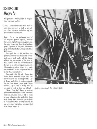 EXERCISE
Bicycle
Assignment: Photograph a bicycle
from various angles.

Goal: Explore the idea that there is
more than one way to look at any ob-
ject. Once you start really looking, the
possibilities are endless.

Tips: Get in close and shoot parts of
the bicycle: pedals, spokes, handle-
bars, seat, light, kickstand, gears, etc.
Get even closer and shoot details of the
parts: a portion of the gears, the hand-
grip of the handlebars, the joint of the
kickstand.
   Then pull back a bit and look for
patterns: the various lines and circles
and curves and angles of the frame,
wheels and mechanism of the bicycle.
Pull further back and shoot the entire
bicycle in an interesting environment.
Alternatively, shoot it in a very plain
environment, so the shapes of the bi-
cycle stand out clearly.
   Approach the bicycle from the
front, back, top and either side. Get
down under it and shoot upwards. Lay
it down and shoot it on the ground.
Get in close again. Step back. Move
around. Try to find as many ways as
you can to look at this one object.         Student photograph by Charles Bell.
   (Note: You don't have to restrict
yourself to one bicycle. Look for varia-
tions in different ones. Find or place
several bikes together and shoot them
as a group. Do, however, get at least
a half-dozen shots of one bicycle, to
see how many variations you can find
in a single object.)




154 The Photographic Eye
 
