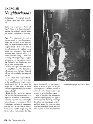 EXERCISE
Neighborhoods
Assignment: Photograph a neigh-
borhood—any place where people
live.

Goal: Try to express a "sense of
place": What is it about this neigh-
borhood that makes it special? Don't
just shoot a collection of buildings.

Tips: You may or may not want to
 include people in your photographs.
 Make that decision on the basis of
 what you want to express about the
 neighborhood. If it seems like a
 friendly community, a place where
 people are important, then you'll
 probably want them included. If it
 seems cold and empty, a bunch of
 buildings where people just happen
 to live, then you may want to express
 that feeling by not showing any peo-
 ple in your photographs.
    Notice how light affects the mood
of a neighborhood. Use the light to
help express your feelings: dark and
solemn, bright and cheerful, pale and
sad, etc.
    Also notice that neighborhoods,
like people, tend to show their age.
Is the neighborhood itself young,
middle-aged, old? What about the          spend time outside, or stay indoors?     Student photograph by Bruce Wiles.
people in it? Are many of them            Learn as much as you can by just
similar in age and character to their     looking around. Then see how much
neighborhood?                             of what you've learned can be ex-
   Look for clues about how people        pressed in a single photograph.
live: tree-lined avenues, people water-      Most of the rules that apply to ar-
ing lawns, trash cans in the morning,     chitectural photography also apply to
similarities and differences among the    this assignment. You may want to get
various houses or apartments. What        down low and look up, get up above
kind of cars are in the driveways or      and look down for patterns, shoot
parking lots? What kind of decora-        from a third story window, through
tions do you see? Do people hang out      trees or gates, or from down an alley.
their wash on clotheslines? Do they




174 The Photographic Eye
 