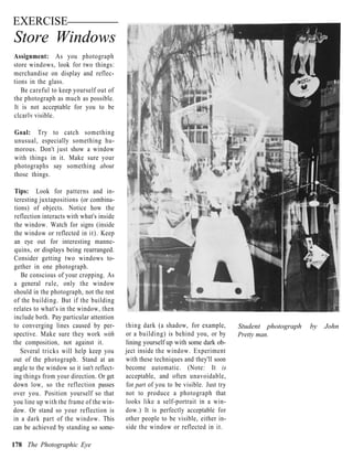 EXERCISE
Store Windows
Assignment: As you photograph
store windows, look for two things:
merchandise on display and reflec-
tions in the glass.
   Be careful to keep yourself out of
the photograph as much as possible.
It is not acceptable for you to be
clcarlv visible.

Goal: Try to catch something
unusual, especially something hu-
morous. Don't just show a window
with things in it. Make sure your
photographs say something about
those things.

Tips: Look for patterns and in-
teresting juxtapositions (or combina-
tions) of objects. Notice how the
reflection interacts with what's inside
the window. Watch for signs (inside
the window or reflected in it). Keep
an eye out for interesting manne-
quins, or displays being rearranged.
Consider getting two windows to-
gether in one photograph.
   Be conscious of your cropping. As
a general rule, only the window
should in the photograph, not the rest
of the building. But if the building
relates to what's in the window, then
include both. Pay particular attention
to converging lines caused by per-         thing dark (a shadow, for example,        Student photograph   by   John
spective. Make sure they work with         or a building) is behind you, or by       Pretty man.
the composition, not against it.           lining yourself up with some dark ob-
   Several tricks will help keep you       ject inside the window. Experiment
out of the photograph. Stand at an         with these techniques and they'll soon
angle to the window so it isn't reflect-   become automatic. (Note: It is
ing things from your direction. Or get     acceptable, and often unavoidable,
down low, so the reflection passes         for part of you to be visible. Just try
over you. Position yourself so that        not to produce a photograph that
you line up with the frame of the win-     looks like a self-portrait in a win-
dow. Or stand so your reflection is        dow.) It is perfectly acceptable for
in a dark part of the window. This         other people to be visible, either in-
can be achieved by standing so some-       side the window or reflected in it.

178 The Photographic Eye
 
