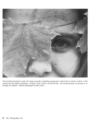 Several distinctive features make this image unusually compelling: juxtaposition of the leaf over the face (which is both
unexpected and slightly disturbing), interplay of the textures of leaf and skin, and the penetrating eye peering at us
through the shadows. (Student photograph by Mia Lobel.)




180   The Photographic Eye
 