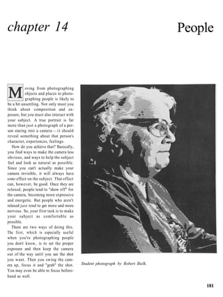 chapter 14                                                                      People



           oving from photographing
           objects and places to photo-
           graphing people is likely to
be a bit unsettling. Not only must you
think about composition and ex-
posure, but you must also interact with
your subject. A true portrait is far
more than just a photograph of a per-
son staring into a camera — i t should
reveal something about that person's
character, experiences, feelings.
   How do you achieve that? Basically,
you find ways to make the camera less
obvious, and ways to help the subject
feel and look as natural as possible.
Since you can't actually make your
camera invisible, it will always have
some effect on the subject. That effect
can, however, be good. Once they are
relaxed, people tend to "show off" for
the camera, becoming more expressive
and energetic. But people who aren't
relaxed just tend to get more and more
nervous. So, your first task is to make
your subject as comfortable as
possible.
   There are two ways of doing this.
The first, which is especially useful
when you're photographing people
you don't know, is to set the proper
exposure and then keep the camera
out of the way until you see the shot
you want. Then you swing the cam-
era up, focus it and "grab" the shot.     Student photograph by Robert Bielk.
You may even be able to focus before-
hand as well.

                                                                                    181
 