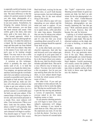 is especially useful on location, it can   Don't hold back, waiting for the one       the "right" expression occurs.
also work very well in a portrait ses-     perfect shot, or you'll both become        Shooting several frames in quick suc-
sion. The main difference is that the      nervous wrecks. Just start talking and     cession can help, but that's no sub-
subject of a portrait session (in which    shooting, like it's the most natural       stitute for the true photographer's in-
you take many photographs of a             thing in the world.                        stinct for what Carder-Bresson
single person) knows that you intend          The most effective pace will vary       named the "decisive moment." Like
to use your camera. Nonetheless, by        depending on your subject and the          fishermen, photographers are con-
bringing the camera between you            mood you want to capture. If you           tinually lamenting the "one that got
only when necessary, you can keep          want a solemn, soulful expression,         away." With consistent practice and
the mood relaxed and casual. Chat          try to speak slowly, softly and allow      a bit of luck, however, they will
awhile, grab a few shots, chat some        for some long pauses. Remember             become few and far between.
more, grab a few more shots, etc.          that you may be asking your subject           Lighting is of critical importance
   The second approach, which is           to be very emotionally revealing . . .     in portraits. For most purposes, the
especially useful in a photograph ses-     and it's only fair that you reveal         best light is open shade. This may be
sion setting, is to place the camera on    something about yourself as well. A        obtained outdoors on the shady side
a tripod. Set the exposure and focal       genuine exchange should be expected        of a tree or building, or inside near
range and then peek out from behind        from both of you.                          a window.
it to talk with your subject. Stay close      If, on the other hand, you want a          For more dramatic effects, you
to the camera if you want your sub-        cheerful expression, then talk fast        may want your subject to be lit more
ject's eyes to be looking straight         and furiously until your subject gets      directly. If so, pay particular atten-
ahead. You may want to use a cable         so caught up in your great sense of        tion to the eyes. Many otherwise
release so you won't have to try to        humor (or bumbling mistakes) that          good photographs are ruined because
find the shutter while you're talking.     he or she forgets about your camera.       a subject's eyes were lost in harsh,
   A variation on this technique,          (By the way, don't be afraid to make       black shadows. Careful positioning
which is probably the most com-            mistakes and admit them. This can be       will usually correct the problem. If
monly used of all, is to hold the          a very effective way to loosen up a        not, you may want to use a reflector
camera in your hands the whole time.       subject. You may even want to make         (any white or metallic surface will do
You compose, set aperture and focus        a few on purpose. Just be sure you         the trick) to throw some light back
and then look through the viewfinder       stop making them after the first few       into the shadows.
and click your photos (conversing as       shots, so your subject doesn't begin
normally as possible) until your sub-      to think the whole session will be a
ject begins to look nervous. Then you      waste of time.)
poke your head up, make eye con-              One other trick: If you can't get
tact, tell a few jokes or whatever else    your subject to relax and just talk, try
it takes to get your subject to relax.     asking him or her to recite the alpha-
   The main thing to strive for in a       bet. This has two useful results. First,
portrait session is a comfortable pace     it gets the lips moving and produces
for both you and your subject. If the      a variety of expressions. Second,
camera keeps clicking at regular in-       everyone asked to do this starts
tervals, and conversation proceeds in      laughing sooner or later.
a steady flow, most subjects will             As you practice shooting portraits,
relax. Your instructions ("Move over       you will begin to learn when your
there. Look into the camera. Mow-          subject's expressions will change.
about a smile?") will gradually fade       This is necessary if you intend to
into the background. The other per-        catch them on film. Once you've seen
son's character will begin to surface.     the expression you want, it's too late
 You should expect to "waste" 10 or        to click the shutter. You have to do
 more exposures before this occurs.        that just a fraction of a second before

                                                                                                               People    183
 