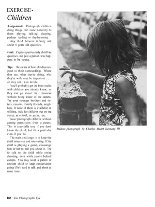 EXERCISE -
Children
Assignment: Photograph children
doing things that come naturally to
them: playing, talking, sleeping,
perhaps reading or daydreaming.
  Any child between infancy and
about 8 years old qualifies.

Goal: Capture particularly childlike
qualities, not just a person who hap-
pens to be young.

Tips: Be aware of how children res-
pond to their surroundings. Where
they are, what they're doing, who
they're with may be important . . .
or may not. You decide.
   You'll probably get the best results
with children you already know, so
they can go about their business
without being aware of the camera.
Try your younger brothers and sis-
ters, cousins, family friends, neigh-
bors. If none of them is available or
willing, look for children out on the
street, at school, in parks, etc.
   Never photograph children without
getting permission from a parent.
This is especially true if you don't
know the child, but it's a good idea       Student photograph by Charles Stuart Kennedy III.
even if you do.
   The main challenge is to keep the
child interested and interesting. If the
child is playing a game, encourage
him or her to tell you about it. Try
to talk to the child while you're
shooting, even while you're behind
camera. You may want a parent or
another child to keep conversation
going if it's hard to talk and shoot at
same time.




188 The Photographic Eye
 