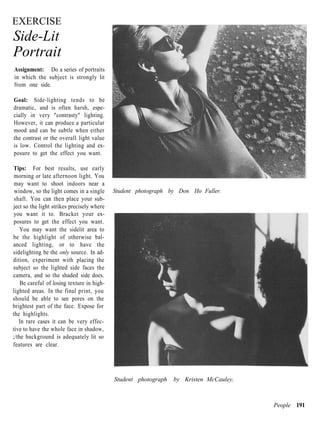 EXERCISE
Side-Lit
Portrait
Assignment: Do a series of portraits
in which the subject is strongly lit
from one side.

Goal: Side-lighting tends to be
dramatic, and is often harsh, espe-
cially in very "contrasty" lighting.
However, it can produce a particular
mood and can be subtle when either
the contrast or the overall light value
is low. Control the lighting and ex-
posure to get the effect you want.

Tips: For best results, use early
 morning or late afternoon light. You
 may want to shoot indoors near a
 window, so the light comes in a single     Student photograph by Don Ho Fuller.
 shaft. You can then place your sub-
ject so the light strikes precisely where
you want it to. Bracket your ex-
posures to get the effect you want.
    You may want the sidelit area to
be the highlight of otherwise bal-
anced lighting, or to have the
sidelighting be the only source. In ad-
dition, experiment with placing the
subject so the lighted side faces the
camera, and so the shaded side does.
    Be careful of losing texture in high-
lighted areas. In the final print, you
should be able to see pores on the
brightest part of the face. Expose for
the highlights.
   In rare cases it can be very effec-
tive to have the whole face in shadow,
;/the background is adequately lit so
features are clear.




                                            Student photograph   by Kristen McCauley.



                                                                                        People 191
 