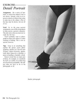 EXERCISE
Detail Portrait
Assignment: Do a series of "por-
traits" in which the subject's face is
not shown. Instead, crop in on ex-
pressive details of objects that relate
in some way to the subject. (Part of
the face may be shown, but not all
of it.)

Goal: As in the prop portrait
assignments, you will be using objects
to help convey a person's character.
The only rule is that you must not in-
clude the full face.
   You'll probably want to photo-
graph an object the subject is either
wearing or holding. This is not re-
quired, however.

Tips: Crop in on something that
typifies the person you're photo-
graphing: patches on a favorite pair
of jeans, a piece of jewelry, glasses,
track shoes slung over a shoulder, a
purse or handbag, a baseball, a book.
   Keep in mind that an empty pair
of shoes, for example, or a notebook
by itself, or a wallet, or a coffee mug
are all perfectly acceptable. The sub-
ject does not have to be in the
photograph at all.




                                          Student photograph.




194 The Photographic Eye
 
