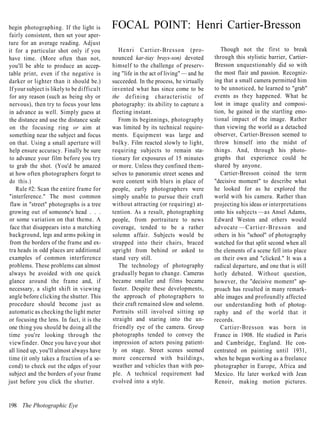 begin photographing. If the light is        FOCAL POINT: Henri Cartier-Bresson
fairly consistent, then set your aper-
ture for an average reading. Adjust
it for a particular shot only if you           H e n r i Cartier-Bresson (pro-            Though not the first to break
have time. (More often than not,            nounced kar-tiay brays-son) devoted        through this stylistic barrier, Cartier-
you'll be able to produce an accep-         himself to the challenge of preserv-       Bresson unquestionably did so with
table print, even if the negative is        ing "life in the act of living" — and he   the most flair and passion. Recogniz-
darker or lighter than it should be.)       succeeded. In the process, he virtually    ing that a small camera permitted him
If your subject is likely to be difficult   invented what has since come to be         to be unnoticed, he learned to "grab"
for any reason (such as being shy or        the defining characteristic of             events as they happened. What he
nervous), then try to focus your lens       photography: its ability to capture a      lost in image quality and composi-
in advance as well. Simply guess at         fleeting instant.                          tion, he gained in the startling emo-
the distance and use the distance scale        From its beginnings, photography        tional impact of the image. Rather
 on the focusing ring or aim at             was limited by its technical require-      than viewing the world as a detached
 something near the subject and focus       ments. Equipment was large and             observer, Cartier-Bresson seemed to
 on that. Using a small aperture will       bulky. Film reacted slowly to light,       throw himself into the midst of
 help ensure accuracy. Finally be sure      requiring subjects to remain sta-          things. And, through his photo-
 to advance your film before you try        tionary for exposures of 15 minutes        graphs that experience could be
 to grab the shot. (You'd be amazed         or more. Unless they confined them-        shared by anyone.
 at how often photographers forget to       selves to panoramic street scenes and         Cartier-Bresson coined the term
 do this.)                                  were content with blurs in place of        "decisive moment" to describe what
    Rule #2: Scan the entire frame for      people, early photographers were           he looked for as he explored the
"interference." The most common             simply unable to pursue their craft        world with his camera. Rather than
 flaw in "street" photographs is a tree     without attracting (or requiring) at-      projecting his ideas or interpretations
growing out of someone's head . . .         tention. As a result, photographing        onto his subjects —as Ansel Adams,
 or some variation on that theme. A         people, from portraiture to news           Edward Weston and others would
 face that disappears into a matching       coverage, tended to be a rather            advocate — C a r t i e r - B r e s s o n and
background, legs and arms poking in         solemn affair. Subjects would be           others in his "school" of photography
 from the borders of the frame and ex-      strapped into their chairs, braced         watched for that split second when all
tra heads in odd places are additional      upright from behind or asked to            the elements of a scene fell into place
examples of common interference             stand very still.                          on their own and "clicked." It was a
problems. These problems can almost            The technology of photography           radical departure, and one that is still
always be avoided with one quick            gradually began to change. Cameras         hotly debated. Without question,
glance around the frame and, if             became smaller and films became            however, the "decisive moment" ap-
necessary, a slight shift in viewing        faster. Despite these developments,        proach has resulted in many remark-
angle before clicking the shutter. This     the approach of photographers to           able images and profoundly affected
procedure should become just as             their craft remained slow and solemn.      our understanding both of photog-
automatic as checking the light meter       Portraits still involved sitting up        raphy and of the world that it
or focusing the lens. In fact, it is the    straight and staring into the un-          records.
one thing you should be doing all the       friendly eye of the camera. Group             Cartier-Bresson was born in
time you're looking through the             photographs tended to convey the           France in 1908. He studied in Paris
viewfinder. Once you have your shot         impression of actors posing patient-       and Cambridge, England. He con-
all lined up, you'll almost always have     ly on stage. Street scenes seemed          centrated on painting until 1931,
time (it only takes a fraction of a se-     more concerned with buildings,             when he began working as a freelance
cond) to check out the edges of your        weather and vehicles than with peo-        photographer in Europe, Africa and
subject and the borders of your frame       ple. A technical requirement had           Mexico. He later worked with Jean
just before you click the shutter.          evolved into a style.                      Renoir, making motion pictures.


198 The Photographic Eye
 