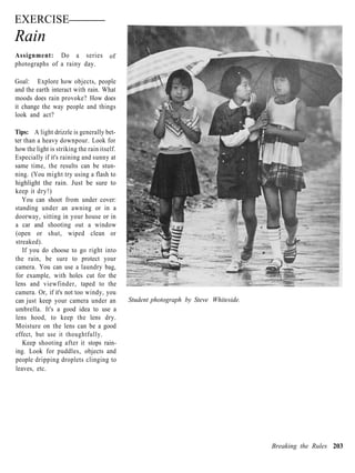 EXERCISE
Rain
Assignment: Do a series                of
photographs of a rainy day.

Goal: Explore how objects, people
and the earth interact with rain. What
moods does rain provoke? How does
it change the way people and things
look and act?

Tips: A light drizzle is generally bet-
ter than a heavy downpour. Look for
how the light is striking the rain itself.
Especially if it's raining and sunny at
same time, the results can be stun-
ning. (You might try using a flash to
highlight the rain. Just be sure to
keep it dry!)
   You can shoot from under cover:
standing under an awning or in a
doorway, sitting in your house or in
a car and shooting out a window
(open or shut, wiped clean or
streaked).
   If you do choose to go right into
the rain, be sure to protect your
camera. You can use a laundry bag,
for example, with holes cut for the
lens and viewfinder, taped to the
camera. Or, if it's not too windy, you
can just keep your camera under an           Student photograph by Steve Whiteside.
umbrella. It's a good idea to use a
lens hood, to keep the lens dry.
Moisture on the lens can be a good
effect, but use it thoughtfully.
   Keep shooting after it stops rain-
ing. Look for puddles, objects and
people dripping droplets clinging to
leaves, etc.




                                                                                      Breaking the Rules 203
 