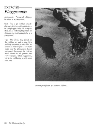 EXERCISE
Playgrounds
Assignment: Photograph children
in action at a playground.

Goal: Try to get children actually
playing — h i t t i n g a ball, upside down
on a jungle-gym, using the swings or
slide, etc. Avoid straight portraits of
children who just happen to be at a
playground.

Tips: Stay around long enough so
the children get used to you. It is
perfectly acceptable to ask a child (or
several) to pose for you — j u s t try to
make sure the photograph doesn't
look posed. Encourage the child to
move around in the general area
you've selected. Offer suggestions,
but let the child come up with some
ideas too.




                                              Student photograph by Matthew Scerbak.




204 The Photographic Eye
 