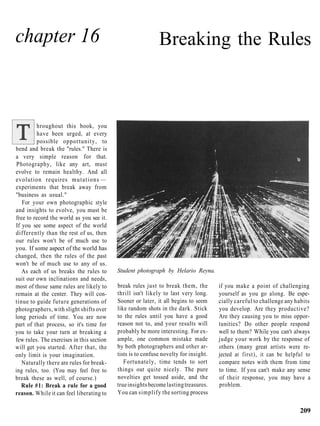 chapter 16                                                   Breaking the Rules



          hroughout this book, you
          have been urged, at every
          possible opportunity, to
bend and break the "rules." There is
a very simple reason for that.
Photography, like any art, must
evolve to remain healthy. And all
evolution requires m u t a t i o n s —
experiments that break away from
"business as usual."
   For your own photographic style
and insights to evolve, you must be
free to record the world as you see it.
If you see some aspect of the world
differently than the rest of us, then
our rules won't be of much use to
you. If some aspect of the world has
changed, then the rules of the past
won't be of much use to any of us.
   As each of us breaks the rules to       Student photograph by Helario Reyna.
suit our own inclinations and needs,
most of those same rules are likely to     break rules just to break them, the        if you make a point of challenging
remain at the center. They will con-       thrill isn't likely to last very long.     yourself as you go along. Be espe-
tinue to guide future generations of       Sooner or later, it all begins to seem     cially careful to challenge any habits
photographers, with slight shifts over     like random shots in the dark. Stick       you develop. Are they productive?
long periods of time. You are now          to the rules until you have a good         Are they causing you to miss oppor-
part of that process, so it's time for     reason not to, and your results will       tunities? Do other people respond
you to take your turn at breaking a        probably be more interesting. For ex-      well to them? While you can't always
few rules. The exercises in this section   ample, one common mistake made             judge your work by the response of
will get you started. After that, the      by both photographers and other ar-        others (many great artists were re-
only limit is your imagination.            tists is to confuse novelty for insight.   jected at first), it can be helpful to
   Naturally there are rules for break-       Fortunately, time tends to sort         compare notes with them from time
ing rules, too. (You may feel free to      things out quite nicely. The pure          to time. If you can't make any sense
break these as well, of course.)           novelties get tossed aside, and the        of their response, you may have a
   Rule #1: Break a rule for a good        true insights become lasting treasures.    problem.
reason. While it can feel liberating to    You can simplify the sorting process

                                                                                                                       209
 
