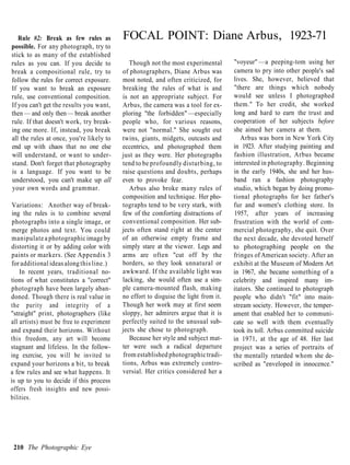 Rule #2: Break as few rules as         FOCAL POINT: Diane Arbus, 1923-71
possible. For any photograph, try to
stick to as many of the established
rules as you can. If you decide to           Though not the most experimental        "voyeur" —a peeping-tom using her
break a compositional rule, try to        of photographers, Diane Arbus was          camera to pry into other people's sad
follow the rules for correct exposure.    most noted, and often criticized, for      lives. She, however, believed that
If you want to break an exposure          breaking the rules of what is and          "there are things which nobody
rule, use conventional composition.       is not an appropriate subject. For         would see unless I photographed
If you can't get the results you want,    Arbus, the camera was a tool for ex-       them." To her credit, she worked
then — and only then — break another      ploring "the forbidden" —especially        long and hard to earn the trust and
rule. If that doesn't work, try break-    people who, for various reasons,           cooperation of her subjects before
ing one more. If, instead, you break      were not "normal." She sought out          she aimed her camera at them.
all the rules at once, you're likely to   twins, giants, midgets, outcasts and          Arbus was born in New York City
end up with chaos that no one else        eccentrics, and photographed them          in 1923. After studying painting and
will understand, or want to under-        just as they were. Her photographs         fashion illustration, Arbus became
stand. Don't forget that photography      tend to be profoundly disturbing, to       interested in photography. Beginning
is a language. If you want to be          raise questions and doubts, perhaps        in the early 1940s, she and her hus-
understood, you can't make up all         even to provoke fear.                      band ran a fashion photography
your own words and grammar.                  Arbus also broke many rules of          studio, which began by doing promo-
                                          composition and technique. Her pho-        tional photographs for her father's
 Variations: Another way of break-        tographs tend to be very stark, with       fur and women's clothing store. In
 ing the rules is to combine several      few of the comforting distractions of      1957, after years of increasing
 photographs into a single image, or      conventional composition. Her sub-         frustration with the world of com-
merge photos and text. You could          jects often stand right at the center      mercial photography, she quit. Over
manipulate a photographic image by        of an otherwise empty frame and            the next decade, she devoted herself
distorting it or by adding color with     simply stare at the viewer. Legs and       to photographing people on the
paints or markers. (See Appendix 3        arms are often "cut off by the             fringes of American society. After an
for additional ideas along this line.)    borders, so they look unnatural or         exhibit at the Museum of Modern Art
    In recent years, traditional no-      awkward. If the available light was        in 1967, she became something of a
tions of what constitutes a "correct"     lacking, she would often use a sim-        celebrity and inspired many im-
photograph have been largely aban-        ple camera-mounted flash, making           itators. She continued to photograph
doned. Though there is real value in      no effort to disguise the light from it.   people who didn't "fit" into main-
the purity and integrity of a             Though her work may at first seem          stream society. However, the temper-
"straight" print, photographers (like     sloppy, her admirers argue that it is      ament that enabled her to communi-
all artists) must be free to experiment   perfectly suited to the unusual sub-       cate so well with them eventually
and expand their horizons. Without        jects she chose to photograph.             took its toll. Arbus committed suicide
this freedom, any art will become            Because her style and subject mat-      in 1971, at the age of 48. Her last
stagnant and lifeless. In the follow-     ter were such a radical departure          project was a series of portraits of
ing exercise, you will be invited to      from established photographic tradi-       the mentally retarded whom she de-
expand your horizons a bit, to break      tions, Arbus was extremely contro-         scribed as "enveloped in innocence."
a few rules and see what happens. It      versial. Her critics considered her a
is up to you to decide if this process
offers fresh insights and new possi-
bilities.




 210 The Photographic Eye
 