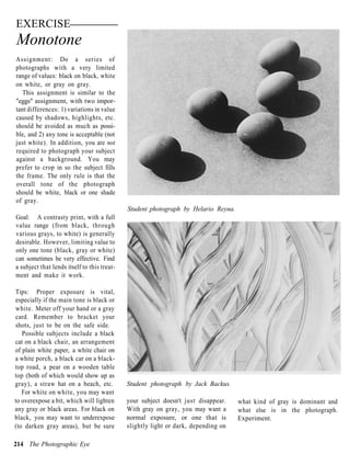 EXERCISE
Monotone
Assignment: Do a series of
photographs with a very limited
range of values: black on black, white
on white, or gray on gray.
  This assignment is similar to the
"eggs" assignment, with two impor-
tant differences: 1) variations in value
caused by shadows, highlights, etc.
should be avoided as much as possi-
ble, and 2) any tone is acceptable (not
just white). In addition, you are not
required to photograph your subject
against a background. You may
prefer to crop in so the subject fills
the frame. The only rule is that the
overall tone of the photograph
should be white, black or one shade
of gray.
                                             Student photograph by Helario Reyna.
Goal: A contrasty print, with a full
value range (from black, through
various grays, to white) is generally
desirable. However, limiting value to
only one tone (black, gray or white)
can sometimes be very effective. Find
a subject that lends itself to this treat-
ment and make it work.

Tips: Proper exposure is vital,
especially if the main tone is black or
white. Meter off your hand or a gray
card. Remember to bracket your
shots, just to be on the safe side.
   Possible subjects include a black
cat on a black chair, an arrangement
of plain white paper, a white chair on
a white porch, a black car on a black-
top road, a pear on a wooden table
top (both of which would show up as
gray), a straw hat on a beach, etc.          Student photograph by Jack Backus.
   For white on white, you may want
to overexpose a bit, which will lighten      your subject doesn't just disappear.   what kind of gray is dominant and
any gray or black areas. For black on        With gray on gray, you may want a      what else is in the photograph.
black, you may want to underexpose           normal exposure, or one that is        Experiment.
(to darken gray areas), but be sure          slightly light or dark, depending on

214 The Photographic Eye
 