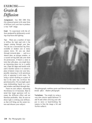EXERCISE
Grain &
Diffusion
Assignment: Use ISO 3200 film
(for enhanced grain) with some form
of diffuser over your lens to produce
a very "soft" image.

Goal: To experiment with the ef-
fects produced by deliberately avoid-
ing crisp focus and lighting.

Tips: There are a number of ways
to diffuse the light (and with it the
image) coming through your lens.
You can use a conventional fog filter,
available at modest cost at many
camera stores. Or you can shoot
through textured glass — such as a
shower door, an antique window, or
a crystal serving dish (ask your mom
for permission). If there's a store in
town that sells glass, you might have
an interesting piece cut to a usable
size. (Tape the edges and handle with
care!) Another option is to stretch a
piece of plastic wrap over your lens,
possibly smearing it with petroleum
jelly or spraying it with water. Try
using a nylon stocking or a piece of
lace in the same way (without the
petroleum jelly). Or you might squirt
some dishwashing liquid on a nor-
mal window and shoot through that.
   Focus on your subject, measuring        This photograph combines grain and blurred motion to produce a very
the distance to it if necessary. Bear in   moody effect. Student photograph.
mind that larger apertures will in-
crease the diffusion effect and are        Variations: You might try using a
therefore preferable. Also, be sure no     very slow shutter speed (between 15
direct light is striking your diffuser,    and 4) and either enticing your sub-
as that will bring out the screen tex-     ject to move or hand-holding the
ture and obscure your subject.             camera to blur the image a bit and
                                           further soften it.




218 The Photographic Eye
 