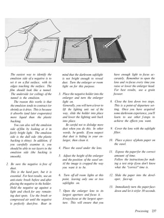 The easiest way to identify the           mind that the darkroom safelight          have enough light to focus ac-
   emulsion side of a negative is to          is not bright enough to reveal            curately. Remember to open the
   set it on a flat surface, with its         dust. Turn the enlarger or room           lens and re-focus every time you
    edges touching the surface. The           light on for this purpose.                raise or lower the enlarger head.
   film should look like a tunnel.                                                      For best results, use a grain
    The underside (or ceiling) of the      3. Place the negative holder into the       focuser.
    tunnel is the emulsion.                   enlarger and turn the enlarger
       The reason this works is that          light on.                             8. Close the lens down two stops.
    the emulsion tends to contract (or        Generally, you will turn a lever to      This is a point-oj'-departure set-
    shrink) as it dries. This is because      lift the lighting unit out of the        ting. Once you have acquired
    it absorbs (and later evaporates)         way, slide the holder into place         some darkroom experience, you'll
    more liquid than the plastic              and lower the lighting unit back         learn to use other f-stops to
    backing.                                  into place.                              achieve the effects you want.
       You can also tell the emulsion             Be careful not to dislodge more
   side of film by looking at it in           dust when you do this. In other        9. Cover the lens with the safelight
   fairly bright light. The emulsion          words, be gentle. If you suspect          filter.
   side is the dull side (the plastic         that dust is hiding in your en-
    backing is shiny). In addition, if        larger, then clean it.                10. Place a piece of photo paper on
   you carefully examine it, you                                                        the easel.
   should be able to see layers in the     4. Place the easel under the lens.
    emulsion side (the backing is                                                   11. Expose the paper for the correct
   smooth).                                5. Adjust the height of the enlarger         amount of time.
                                              and the position of the easel un-         Follow the instructions for mak-
2. Be sure the negative is free of            til the image is cropped the way          ing a test strip if you don't know
   dust.                                      you want it to be.                        what the "correct" time is.
    This is the hard part, but it is
   essential. For best results, use an     6. Turn off all room lights at this      12. Slide the paper into the devel-
   anti-static brush before and after         point, leaving only one or two            oper, face-up.
   placing the negative in the holder.        safelights on.
   Hold the negative up against a                                                   13. Immediately turn the paper face-
   light and check for any remain-         7. Open the enlarger lens to its             down and let it sit for 30 seconds.
   ing dust spots. Use the brush or           largest aperture and focus it.
   compressed air until the negative          A/ways focus at the largest aper-
   is perfectly dust-free. Bear in            ture. This will ensure that you

                                                                                                         Processing    237
 