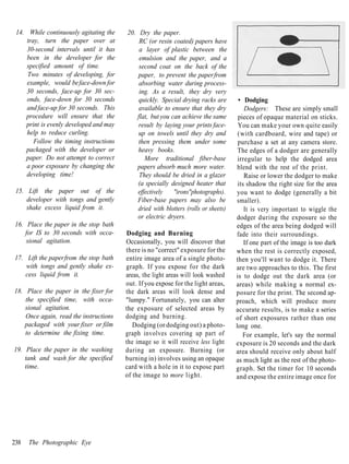 14. While continuously agitating the    20. Dry the paper.
     tray, turn the paper over at            RC (or resin coated) papers have
     30-second intervals until it has        a layer of plastic between the
     been in the developer for the           emulsion and the paper, and a
    specified amount of time.                second coat on the back of the
     Two minutes of developing, for          paper, to prevent the paper from
     example, would be face-down for         absorbing water during process-
    30 seconds, face-up for 30 sec-          ing. As a result, they dry very
     onds, face-down for 30 seconds          quickly. Special drying racks are        • Dodging
     and face-up for 30 seconds. This        available to ensure that they dry           Dodgers: These are simply small
    procedure will ensure that the          flat, but you can achieve the same        pieces of opaque material on sticks.
    print is evenly developed and may        result by laying your prints face-       You can make your own quite easily
     help to reduce curling.                 up on towels until they dry and          (with cardboard, wire and tape) or
        Follow the timing instructions       then pressing them under some            purchase a set at any camera store.
    packaged with the developer or           heavy books.                             The edges of a dodger are generally
    paper. Do not attempt to correct            More traditional fiber-base           irregular to help the dodged area
    a poor exposure by changing the         papers absorb much more water.            blend with the rest of the print.
    developing time!                         They should be dried in a glazer            Raise or lower the dodger to make
                                             (a specially designed heater that        its shadow the right size for the area
 15. Lift the paper out of the               effectively   "irons"photographs).      you want to dodge (generally a bit
     developer with tongs and gently         Fiber-base papers may also be           smaller).
     shake excess liquid from it.            dried with blotters (rolls or sheets)       It is very important to wiggle the
                                             or electric dryers.                     dodger during the exposure so the
 16. Place the paper in the stop bath                                                edges of the area being dodged will
     for IS to 30 seconds with occa-     Dodging and Burning                         fade into their surroundings.
     sional agitation.                   Occasionally, you will discover that            If one part of the image is too dark
                                         there is no "correct" exposure for the      when the rest is correctly exposed,
17. Lift the paper from the stop bath    entire image area of a single photo-        then you'll want to dodge it. There
    with tongs and gently shake ex-      graph. If you expose for the dark           are two approaches to this. The first
    cess liquid from it.                 areas, the light areas will look washed     is to dodge out the dark area (or
                                         out. If you expose for the light areas,     areas) while making a normal ex-
18. Place the paper in the fixer for     the dark areas will look dense and          posure for the print. The second ap-
    the specified time, with occa-       "lumpy." Fortunately, you can alter         proach, which will produce more
    sional agitation.                    the exposure of selected areas by           accurate results, is to make a series
    Once again, read the instructions    dodging and burning.                        of short exposures rather than one
   packaged with your fixer or film         Dodging (or dodging out) a photo-        long one.
    to determine the fixing time.        graph involves covering up part of             For example, let's say the normal
                                         the image so it will receive less light     exposure is 20 seconds and the dark
19. Place the paper in the washing       during an exposure. Burning (or             area should receive only about half
    tank and wash for the specified      burning in) involves using an opaque        as much light as the rest of the photo-
    time.                                card with a hole in it to expose part       graph. Set the timer for 10 seconds
                                         of the image to more light.                 and expose the entire image once for




238   The Photographic Eye
 