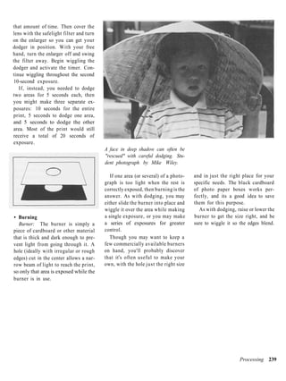 that amount of time. Then cover the
lens with the safelight filter and turn
on the enlarger so you can get your
dodger in position. With your free
hand, turn the enlarger off and swing
the filter away. Begin wiggling the
dodger and activate the timer. Con-
tinue wiggling throughout the second
10-second exposure.
   If, instead, you needed to dodge
two areas for 5 seconds each, then
you might make three separate ex-
posures: 10 seconds for the entire
print, 5 seconds to dodge one area,
and 5 seconds to dodge the other
area. Most of the print would still
receive a total of 20 seconds of
exposure.
                                          A face in deep shadow can often be
                                          "rescued" with careful dodging. Stu-
                                          dent photograph by Mike Wiley.

                                             If one area (or several) of a photo-   and in just the right place for your
                                          graph is too light when the rest is       specific needs. The black cardboard
                                          correctly exposed, then burning is the    of photo paper boxes works per-
                                          answer. As with dodging, you may          fectly, and its a good idea to save
                                          either slide the burner into place and    them for this purpose.
                                          wiggle it over the area while making        As with dodging, raise or lower the
• Burning                                 a single exposure, or you may make        burner to get the size right, and be
  Burner: The burner is simply a          a series of exposures for greater         sure to wiggle it so the edges blend.
piece of cardboard or other material      control.
that is thick and dark enough to pre-        Though you may want to keep a
vent light from going through it. A       few commercially available burners
hole (ideally with irregular or rough     on hand, you'll probably discover
edges) cut in the center allows a nar-    that it's often useful to make your
row beam of light to reach the print,     own, with the hole just the right size
so only that area is exposed while the
burner is in use.




                                                                                                         Processing 239
 