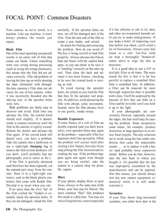 FOCAL POINT: Common Disasters
Your camera, as we've noted, is a        carefully. If the sprocket holes are       if it has chlorine or salt in it), dust,
machine. Like any machine, it won't      torn, cut off the damaged part of the      and other environmental hazards un-
always produce the results you           film. Trim the new end of the film to      til you try to make enlargements. If
expect.                                  create a new leader, and reload.           you make a habit of inspecting your
                                            So much for finding and correcting      lens before you shoot, you'll avoid a
Blank Film                               the problem. How do you avoid it?          lot of frustration. Always carry lens
One of the most upsetting unexpected     The key is being careful to load film      tissue or a soft, lint-free cloth
results is an entire roll of film that   properly. Always advance the film at       (or wear a thoroughly "broken-in"
comes out blank. Unless something        least one frame with the camera back       cotton shirt) to wipe the lens as
went very wrong during processing        open, so you can check to be sure it       necessary.
(such as using the wrong chemicals),     is "catching" correctly on the take-up        It is a good idea to use a UV or
this means that the film did not ad-     reel. Then close the back and ad-          skylight filter at all times. The main
vance correctly. (The old problem of     vance it two more frames, checking         reason for this is that it is far less
leaving the lens cap on while shooting   to be sure the rewind knob is turn-        painful to replace a scratched filter
has been eliminated with through-        ing as well.                               than a scratched lens. In addition,
the-lens cameras.) Film does not ad-        To avoid tearing the sprocket           a filter can be removed for more
vance for one of two reasons: either     holes, be certain as you load the film     thorough inspection than is possible
it was incorrectly threaded into the     that they fit the sprocket reel prop-      with a lens. You'll be surprised by the
take-up reel, or the sprocket holes      erly. In addition, avoid advancing the     amount of dirt that can hide on a
were torn.                               film with abrupt, jerky movements.         filter and be invisible until you hold
   Both problems are fairly easy to      Instead, move the film advance lever       it up to the light.
discover and avoid. Each time you        in one gentle, steady sweep.                   If your photographs are con-
advance the film, the rewind knob                                                   sistently blurred, especially around
should turn slightly. If it doesn't,     Double Exposures                           the edges, the lens itself may be caus-
crank it counter-clockwise until the     If some frames of a roll of film are       ing the problem. Some inexpensive
film in the canister is tightly wound.   double exposed (and you don't know         zoom lenses, for example, produce
Release the shutter and advance the      why), torn sprocket holes may again        distortion at large apertures or at cer-
film again. If the rewind knob still     be the problem —especially if the two      tain focal lengths. The only solutions
doesn't turn, you have a problem.        exposures don't line up exactly. Often     are to avoid using the lens under con-
Take the camera into a darkroom or       the problem will correct itself after      ditions that cause the undesirable
use a light-tight changing bag to        ruining a few frames, but only if you      results . . . or to replace it with a bet-
remove the film in total darkness. (If   stop jerking the film forward and ex-      ter (and probably more expensive)
you don't, you'll probably lose any      tending the tear. If the problem hap-      model. Before you do that, however,
photographs you've taken so far.)        pens again and again even though           take the lens back to where you
   If the film is partially advanced     you are being careful, take the            bought it. It's possible that the lens
(and therefore has been exposed), cut    camera to a camera shop for possi-         was improperly assembled by the
the exposed part away from the can-      ble repairs.                               manufacturer and can be repaired.
ister. Store it in a light-tight con-                                               (For this reason, you should always
tainer, such as the black plastic con-   Blurs                                      test any new camera equipment ex-
tainers that come with Kodak film.       If your photos display blurs or poor       haustively while it is still under
Develop it as usual when you can.        focus, always in the same area of the      warranty.)
   If no more than the first "lip" of    frame, your lens may be flawed. The
the film (called the "leader) is ex-     most common "flaw" that produces           Scratches
tended, check the sprocket holes. If     this result is a dirty lens. You may not   If your film shows long horizontal
they are not damaged, reload the film    notice fingerprints, water (especially     scratches, you either have dust in the

240 The Photographic Eye
 