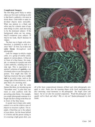 Complicated Imagery
The first thing you're likely to notice
when you first start working in color
is that there's suddenly a lot more to
think about. Color tends to make in-
dividual objects more noticeable.
What was pattern in a black and
white may be a chaotic mess of sep-
arate things in color, each one trying
to be the dominant subject. If the
background colors are too strong,
they'll overpower your subject. If
 they're too weak, they'll decrease its
 impact.
    The best way to begin with color,
 therefore, is probably to stick to a
strict "diet." At first, try to have one
color theme t h r o u g h o u t each
photograph.
    Look for images in which a single
color, or a group of similar colors,
appears in various places. A blue car
in front of a blue house, for exam-
 ple, or someone in a purple coat with
 a pink umbrella, standing next to a
stop sign. This is equivalent to a
 painter's selection of a palette, a set
of related colors to use throughout a
picture. You might also look for
lighting situations that give a color
cast to an entire scene, such as the
orange light of late afternoon, or the
pale blues of a morning mist.
    Once you get a feel for color
themes like these, try introducing one     All of the basic compositional elements of black and white photography also
"discordant note," a color that con-       apply to color. Notice how the repeating shapes of the bowls and peppers pro-
trasts or even conflicts with the          duce interesting visual harmonies in this photograph. The bright colors add
prevailing color theme. For example,       impact, but do not alter the essential composition. Would this photograph work
you might photograph someone in a          equally well in black and white? Why or why not? Student photograph by Josh
bright red shirt sitting in the blue car   Noble.
in front of the blue house.
   A second way to keep color under
control is to use the relative sizes of
objects to structure a photo. For ex-
ample, if that blue car is the subject
of your photo, but the house behind
it is brown and the person sitting in
it is wearing a light green shirt, you

                                                                                                             Color 245
 