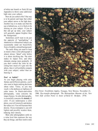 of white mat board) or flash fill (see
Appendix) to throw some additional
light onto your subject.
   How do you achieve this? One way
is to be patient and hope that either
your subject moves or the light does.
Another way is to make sure that the
sun is behind you, so it is likely to be
shining on your subject. If you do
that and get up close, your subject
will generally appear brighter than
the background.
   Sometimes you'll want to do just
the opposite of "spotlighting." A
shadowed or silhouetted subject can
occasionally stand out beautifully
from a brightly colored background.
   The main thing you need to keep
in mind is that a color photograph is
almost always "about" color before
it is about anything else. The color
makes its impact first, and other
elements emerge more gradually. If
you don't control the color by de-
ciding how much of it gets into the
photo, then it will probably compete
with your subject, rather than en-
hancing it.

 Pow! or Subtle?
 As you begin playing with color
 themes and different palettes, you'll
 also want to begin making decisions
 about value. Value, as you may
 recall, is the darkness or lightness of
color tones. In black-and-white             Eliot Porter. Frostbitten Apples, Tesuque, New Mexico, November 21,
photography, value concerns the             1966. Dye-transfer photograph. The Metropolitan Museum of Art, New
range of grays. In color photography,       York (Gift of Eliot Porter in honor of David H. McAlpin, 1979).
it essentially concerns the density of
color. If you underexpose a color
photo, you will intensify and darken
the values in it. You will increase their
density. If you overexpose it, you will
lighten and possibly weaken them,
reducing their density.
   Most color photographers settle on
a value level that expresses the way
they see things, and then tend to stick

                                                                                                       Color 241
 