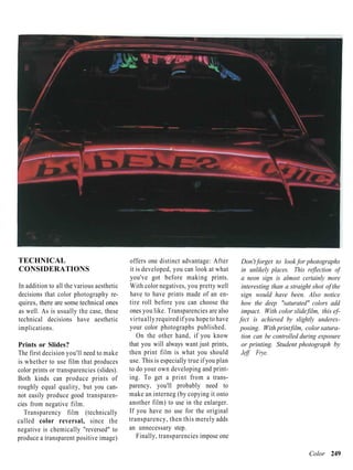 TECHNICAL                                  offers one distinct advantage: After        Don't forget to look for photographs
CONSIDERATIONS                             it is developed, you can look at what       in unlikely places. This reflection of
                                           you've got before making prints.            a neon sign is almost certainly more
In addition to all the various aesthetic   With color negatives, you pretty well       interesting than a straight shot of the
decisions that color photography re-       have to have prints made of an en-         sign would have been. Also notice
quires, there are some technical ones      tire roll before you can choose the         how the deep "saturated" colors add
as well. As is usually the case, these     ones you like. Transparencies are also      impact. With color slide film, this ef-
technical decisions have aesthetic         virtually required if you hope to have     fect is achieved by slightly underex-
implications.                              your color photographs published.          posing. With print film, color satura-
                                              On the other hand, if you know           tion can be controlled during exposure
Prints or Slides?                          that you will always want just prints,      or printing. Student photograph by
The first decision you'll need to make     then print film is what you should          Jeff Frye.
is whether to use film that produces       use. This is especially true if you plan
color prints or transparencies (slides).   to do your own developing and print-
Both kinds can produce prints of           ing. To get a print from a trans-
roughly equal quality, but you can-        parency, you'll probably need to
not easily produce good transparen-        make an interneg (by copying it onto
cies from negative film.                   another film) to use in the enlarger.
   Transparency film (technically          If you have no use for the original
called color reversal, since the           transparency, then this merely adds
negative is chemically "reversed" to       an unnecessary step.
produce a transparent positive image)         Finally, transparencies impose one

                                                                                                                 Color 249
 