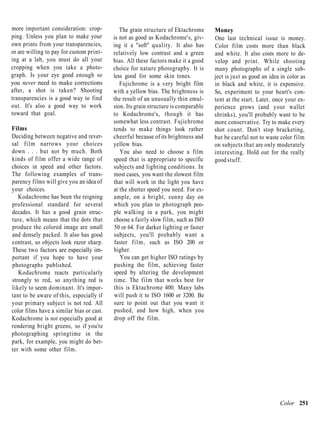 more important consideration: crop-           The grain structure of Ektachrome      Money
ping. Unless you plan to make your         is not as good as Kodachrome's, giv-      One last technical issue is money.
own prints from your transparencies,       ing it a "soft" quality. It also has      Color film costs more than black
or are willing to pay for custom print-    relatively low contrast and a green       and white. It also costs more to de-
ing at a lab, you must do all your         bias. All these factors make it a good    velop and print. While shooting
cropping when you take a photo-            choice for nature photography. It is      many photographs of a single sub-
graph. Is your eye good enough so          less good for some skin tones.            ject is just as good an idea in color as
you never need to make corrections            Fujichrome is a very bright film       in black and white, it is expensive.
after, a shot is taken? Shooting           with a yellow bias. The brightness is     So, experiment to your heart's con-
transparencies is a good way to find       the result of an unusually thin emul-     tent at the start. Later, once your ex-
out. It's also a good way to work          sion. Its grain structure is comparable   perience grows (and your wallet
toward that goal.                          to Kodachrome's, though it has            shrinks), you'll probably want to be
                                           somewhat less contrast. Fujichrome        more conservative. Try to make every
Films                                      tends to make things look rather          shot count. Don't stop bracketing,
Deciding between negative and rever-       cheerful because of its brightness and    but be careful not to waste color film
sal film narrows your choices              yellow bias.                              on subjects that are only moderately
down . . . but not by much. Both              You also need to choose a film         interesting. Hold out for the really
kinds of film offer a wide range of        speed that is appropriate to specific     good stuff.
choices in speed and other factors.        subjects and lighting conditions. In
The following examples of trans-           most cases, you want the slowest film
parency films will give you an idea of     that will work in the light you have
your choices.                              at the shutter speed you need. For ex-
   Kodachrome has been the reigning        ample, on a bright, sunny day on
professional standard for several          which you plan to photograph peo-
decades. It has a good grain struc-        ple walking in a park, you might
ture, which means that the dots that       choose a fairly slow film, such as ISO
produce the colored image are small        50 or 64. For darker lighting or faster
and densely packed. It also has good       subjects, you'll probably want a
contrast, so objects look razor sharp.     faster film, such as ISO 200 or
These two factors are especially im-       higher.
portant if you hope to have your              You can get higher ISO ratings by
photographs published.                     pushing the film, achieving faster
   Kodachrome reacts particularly          speed by altering the development
strongly to red, so anything red is        time. The film that works best for
likely to seem dominant. It's impor-       this is Ektachrome 400. Many labs
tant to be aware of this, especially if    will push it to ISO 1600 or 3200. Be
your primary subject is not red. All       sure to point out that you want it
color films have a similar bias or cast.   pushed, and how high, when you
Kodachrome is not especially good at       drop off the film.
rendering bright greens, so if you're
photographing springtime in the
park, for example, you might do bet-
ter with some other film.




                                                                                                                 Color 251
 