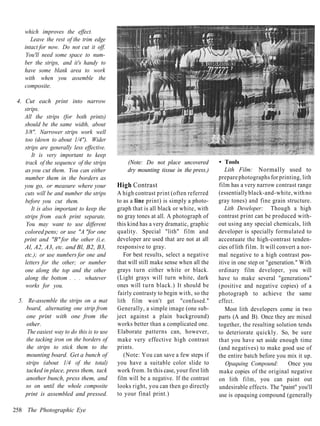 which improves the effect.
       Leave the rest of the trim edge
    intact for now. Do not cut it off.
     You'll need some space to num-
    ber the strips, and it's handy to
    have some blank area to work
    with when you assemble the
    composite.

 4. Cut each print into narrow
    strips.
    All the strips (for both prints)
    should be the same width, about
    3/8". Narrower strips work well
    too (down to about 1/4"). Wider
    strips are generally less effective.
       It is very important to keep
    track of the sequence of the strips        (Note: Do not place uncovered          • Tools
    as you cut them. You can either            dry mounting tissue in the press.)        Lith Film: Normally used to
    number them in the borders as                                                     prepare photographs for printing, lith
    you go, or measure where your          High Contrast                              film has a very narrow contrast range
    cuts will be and number the strips     A high contrast print (often referred      (essentially black-and-white, with no
    before you cut them.                   to as a line print) is simply a photo-     gray tones) and fine grain structure.
       It is also important to keep the    graph that is all black or white, with        Lith Developer: Though a high
    strips from each print separate.       no gray tones at all. A photograph of      contrast print can be produced with-
     You may want to use different         this kind has a very dramatic, graphic     out using any special chemicals, lith
    colored pens; or use "A "for one       quality. Special "lith" film and           developer is specially formulated to
    print and "B" for the other (i.e.      developer are used that are not at all     accentuate the high-contrast tenden-
    Al, A2, A3, etc. and Bl, B2, B3,       responsive to gray.                        cies of lith film. It will convert a nor-
    etc.); or use numbers for one and         For best results, select a negative     mal negative to a high contrast pos-
    letters for the other; or number       that will still make sense when all the    itive in one step or "generation." With
    one along the top and the other        grays turn either white or black.          ordinary film developer, you will
    along the bottom . . . whatever        (Light grays will turn white, dark         have to make several "generations"
    works for you.                         ones will t u r n black.) It should be     (positive and negative copies) of a
                                           fairly contrasty to begin with, so the     photograph to achieve the same
 5. Re-assemble the strips on a mat        lith film won't get "confused."            effect.
    board, alternating one strip from      Generally, a simple image (one sub-           Most lith developers come in two
    one print with one from the            ject against a plain background)           parts (A and B). Once they are mixed
    other.                                 works better than a complicated one.       together, the resulting solution tends
    The easiest way to do this is to use   Elaborate patterns can, however,           to deteriorate quickly. So, be sure
    the tacking iron on the borders of     make very effective high contrast          that you have set aside enough time
    the strips to stick them to the        prints.                                    (and negatives) to make good use of
    mounting board. Get a bunch of            (Note: You can save a few steps if      the entire batch before you mix it up.
    strips (about 1/4 of the total)        you have a suitable color slide to            Opaquing Compound:          Once you
    tacked in place, press them, tack      work from. In this case, your first lith   make copies of the original negative
    another bunch, press them, and         film will be a negative. If the contrast   on lith film, you can paint out
    so on until the whole composite        looks right, you can then go directly      undesirable effects. The "paint" you'll
   print is assembled and pressed.         to your final print.)                      use is opaquing compound (generally

258 The Photographic Eye
 