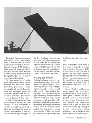 Fortunately, however, commercial    the day. Freelancers tend to earn           Arnold Newman, Igor Stravinsky,
 photography can be a very rewarding     more than staff photographers for           1946.
 career or sideline. Everything from     each day they work, but staff photog-
 weddings to wars seems to require a     raphers work more steadily. In other        flash photography, since much of
 photographic record. Most commer-       words, staff photographers are less         their work is done indoors on loca-
 cial products rely on photography for   likely either to get rich or to go broke.   tion. In addition, they must be skilled
 packaging and advertising. And there    Freelancers take more risks and have        at interacting well with all sorts of
 is even a steadily growing market for   a better chance of making it big.           people. By and large, wedding
 photographs as pure art — though it's                                               photography does not demand much
 not likely to make you rich.            Weddings and Portraits                      artistry —most clients don't want art.
    The basic categories of profes-      Probably the largest number of pro-         It's a good line of work for anyone
sional photographic work include:        fessional photographers are primarily       who enjoys the technical side of
weddings and other social events,        devoted to photographing social             photography and who likes to
portraiture, journalism, product         events, especially weddings. The pay        socialize.
photography and fashion. Depending       can be quite good —several hundred              Closely related to weddings and
on the work you choose, the time you     dollars per day. Many wedding pho-          social events is p o r t r a i t u r e -
devote to it and your luck and skill,    tographers are represented by an            photographing a single person or
you could earn from a few hundred        agent who sets up photo assignments         small group. Whether it's for a
to over a thousand dollars a day.        for them. Many work only a couple           passport photo or a prom portrait,
    In each of these categories, there   of days each week, generally week-          everyone needs a photographer some-
are two ways of working: staff and       ends (when weddings are most com-           time. Virtually every town in the
freelance. A staff photographer is       monly held). Wedding photographers          country has at least one studio for
just like any employee, receiving a      must be able to produce consistently        just these kinds of things. Here again,
salary and clocking regular hours. A     good results, since there's no chance       the main requirements are technical
freelance photographer is hired for      for re-shooting if things get messed        consistency —particularly in terms of
specific jobs and is generally paid by   up. They must be especially good at         studio lighting —and social grace.

                                                                                        From Blurs to Big Business 27
 