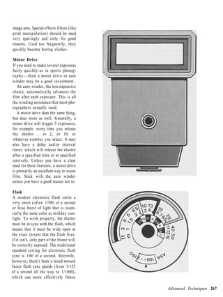 image area. Special effects filters (like
print manipulation) should be used
very sparingly and only for good
reasons. Used too frequently, they
quickly become boring cliches.

Motor Drive
If you need to make several exposures
fairly quickly-as in sports photog-
raphy—then a motor drive or auto
winder may be a good investment.
   An auto winder, the less expensive
choice, automatically advances the
film after each exposure. This is all
the winding assistance that most pho-
tographers actually need.
   A motor drive does the same thing,
but does more as well. Generally, a
motor drive will trigger 5 exposures,
for example, every time you release
the shutter . . . or 2, or 10, or
whatever number you select. It may
also have a delay and/or interval
timer, which will release the shutter
after a specified time or at specified
intervals. Unless you have a clear
need for these features, a motor drive
is primarily an excellent way to waste
film. Stick with the auto winder
unless you have a good reason not to.

Flash
A modern electronic flash emits a
very short (often 1/500 of a second
or less) burst of light that is essen-
tially the same color as midday sun-
light. To work properly, the shutter
must be in sync with the flash, which
means that it must be wide open at
the exact instant that the flash fires.
If it isn't, only part of the frame will
be correctly exposed. The traditional
standard setting for electronic flash
sync is 1/60 of a second. Recently,
however, there's been a trend toward
faster flash sync speeds (from 1/125
of a second all the way to 1/1000),
which can more effectively freeze

                                            Advanced Techniques 267
 
