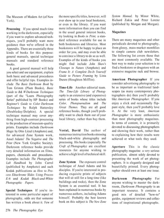 The Museum of Modern Art (of New         the more specific titles, however, will     System Manual, by Minor White,
York).                                   ever show up in your local bookstore,       Richard Zakia and Peter Lorenz
                                         or even in the library. If you want         (published by Morgan and Morgan).
Processing If you spend much time        more information than you can find
working in the darkroom, especially      in the usual general interest books,        Magazines
if you want to explore advanced tech-    try looking in Books in Print, a stan-
niques, you'll probably want more        dard reference available for use in         There are many magazines and other
guidance than we've offered in the       both bookstores and libraries. Most         periodicals devoted to photography,
 Appendix. There are essentially three   bookstores will be happy to place an        from glossy, mass-market monthlies
kinds of books for this purpose:         order for you, and may even be able         to simple camera club newsletters.
general manuals, special technique       to convince a library to do so as well.     The following list covers those that
manuals and standard reference           Examples of the kinds of books you          are most commonly available. The
books.                                   might find include John Shaw's              best way to make your selection is to
   A good general manual will help       Closeups in Nature (Amphoto) and            find a bookstore or drugstore with an
you select and use equipment, explain    Frame It: A Complete Do-It- Yourself        extensive magazine rack and browse.
 both basic and advanced procedures      Guide to Picture Framing by Lista
 and offer helpful tips. Examples in-    Duren (Houghton Mifflin).                   American Photographer If you
clude The Basic Darkroom Book by                                                     consider advertising photography to
Tom Grimm (Plum Books), Basic            Time-Life Another editorial team.           be as important as traditional land-
 Guide to B& W Darkroom Techniques       The Time-Life Library of Photog-            scapes (as many contemporary pho-
(part of the "Learn Photography          raphy is an extensive (and expensive)       tographers do) then you'll probably
Series" published by HP Books) and       series of books whose titles include        like American Photographer. If you
Beginner's Guide to Color Darkroom       Color, Photojournalism and The              enjoy a slick and occasionally flip-
 Techniques by Ralph Hattersley          Great Themes. They are all good             pant style, then you'll probably love
(Doubleday/Dolphin). A special           reference books, though you'll prob-        it. At the very least, American
technique manual may cover any-          ably want to check them out of your         Photographer is more enthusiastic
thing from high-contrast processing      local library, rather than buy them.        than most photography magazines.
to the production of museum-quality                                                  In terms of content, it is primarily
prints. Examples include Darkroom                                                    devoted to discussing photographers
Magic by Otto Litzel (Amphoto) and,      Vestal, David The author of                 and showing their work, rather than
for advanced Zone System work,           numerous instruction books stressing        to explaining how their results were
Ansel Adams' The Negative and The        black-and-white photography and             achieved or what tools they used.
Print (New York Graphic Society).        processing. His books (especially The
Darkroom reference books provide         Craft of Photography) are excellent         Aperture This is the classic
very detailed information on films,      resources for anyone wishing to             photography magazine: a very serious
papers, chemicals and procedures.        achieve a high level of technical skill.    publication, almost solely devoted to
Examples include The Photographic                                                    presenting the work of art photog-
Lab Handbook by John Carrol              Zone System The exposure control            raphers. It is elegantly designed and
(published by Amphoto) and such          technique of Ansel Adams and his            beautifully printed. Every photog-
Kodak publications as How to Pro-        disciples. If you're interested in pro-     rapher should own at least one issue.
cess Ektachrome Slides Using Process     ducing exquisite prints of subjects
E-6 and Kodak Black-and-White            that will sit still for a long time (like   Darkroom        Photography For
Photographic Papers.                     buildings and rocks), then the Zone         anyone wishing to master the dark-
                                         System is an essential tool. It has         room, Darkroom Photography is an
Special Techniques If you're in-         been explained in numerous books by         important resource. It contains a
terested in some particular aspect of    numerous authors, including Adams           good mix of detailed "how-to"
photography, odds are that someone       himself. Probably the best known            guides, equipment reviews and collec-
has written a book about it. Few of      book on this subject is The New Zone        tions of inspirational photographs.

276 The Photographic Eye
 