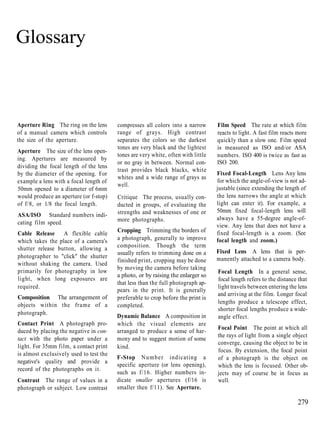 Glossary



Aperture Ring The ring on the lens       compresses all colors into a narrow       Film Speed The rate at which film
of a manual camera which controls        range of grays. High contrast             reacts to light. A fast film reacts more
the size of the aperture.                separates the colors so the darkest       quickly than a slow one. Film speed
                                         tones are very black and the lightest     is measured as ISO and/or ASA
Aperture The size of the lens open-
                                         tones are very white, often with little   numbers. ISO 400 is twice as fast as
ing. Apertures are measured by
                                         or no gray in between. Normal con-        ISO 200.
dividing the focal length of the lens
                                         trast provides black blacks, white
by the diameter of the opening. For                                                Fixed Focal-Length Lens Any lens
                                         whites and a wide range of grays as
example a lens with a focal length of                                              for which the angle-of-view is not ad-
                                         well.
50mm opened to a diameter of 6mm                                                   justable (since extending the length of
would produce an aperture (or f-stop)    Critique The process, usually con-        the lens narrows the angle at which
of f/8, or 1/8 the focal length.         ducted in groups, of evaluating the       light can enter it). For example, a
                                         strengths and weaknesses of one or        50mm fixed focal-length lens will
ASA/ISO Standard numbers indi-
                                         more photographs.                         always have a 55-degree angle-of-
cating film speed.
                                                                                   view. Any lens that does not have a
                                         Cropping Trimming the borders of          fixed focal-length is a zoom. (See
Cable Release A flexible cable
which takes the place of a camera's      a photograph, generally to improve        focal length and zoom.)
shutter release button, allowing a       composition. Though the term
                                         usually refers to trimming done on a      Fixed Lens A lens that is per-
photographer to "click" the shutter                                                manently attached to a camera body.
                                         finished print, cropping may be done
without shaking the camera. Used
                                         by moving the camera before taking
primarily for photography in low                                                   Focal Length In a general sense,
                                         a photo, or by raising the enlarger so
light, when long exposures are                                                     focal length refers to the distance that
                                         that less than the full photograph ap-
required.                                                                          light travels between entering the lens
                                         pears in the print. It is generally
                                                                                   and arriving at the film. Longer focal
Composition The arrangement of           preferable to crop before the print is
                                                                                   lengths produce a telescope effect,
objects within the frame of a            completed.
                                                                                   shorter focal lengths produce a wide-
photograph.
                                         Dynamic Balance A composition in          angle effect.
Contact Print A photograph pro-          which the visual elements are
                                                                                   Focal Point The point at which all
duced by placing the negative in con-    arranged to produce a sense of har-
                                                                                   the rays of light from a single object
tact with the photo paper under a        mony and to suggest motion of some
                                                                                   converge, causing the object to be in
light. For 35mm film, a contact print    kind.
                                                                                   focus. By extension, the focal point
is almost exclusively used to test the
                                         F-Stop N u m b e r indicating a           of a photograph is the object on
negative's quality and provide a
                                         specific aperture (or lens opening),      which the lens is focused. Other ob-
record of the photographs on it.
                                         such as f/16. Higher numbers in-          jects may of course be in focus as
Contrast The range of values in a        dicate smaller apertures (f/16 is         well.
photograph or subject. Low contrast      smaller then f/11). See Aperture.

                                                                                                                       279
 