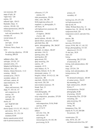 rain (exercise), 203                   silhouette, 117, 179                      primary, 62
range of light, 68                        exercise, 216                          secondary, 62
"rapid fixer," 228                     slide presentation, 255-256
realists, 152                          slides, color, 244, 249                 lacking iron, 253, 257, 258
reflected light, 120-121               SLR (single lens reflex), 22            taillights (exercise), 156
Rejlander, Oscar, 16                   snapshots, vs. photographs, 51          take-up reel, 46
relation, 103-105, 124                 soft focus, 70                          Talbot, William Henry Fox, 12
release (permission), 269-270          soft-light portrait, (exercise), 190    telephoto lens, 39, 138-142, 162, 206
retouching, 31                         solarization:                           temperature bath, 229
   tools and procedures, 263              of negative, 260-262                 temperature control, and color film,
rewinder, 43                              of print, 260                              244
rewind release, 43                     spatial relation, 103-105, 110          tension, 206
rhythm:                                special effects, and prints, 256-262       visual, 107
   and light, 123-124                  split-field filter, 266                 test strip, 235,259-261
   line and, 91                        sports, photographing, 206, 266-267     texture, 95-98, 108, 117, 165, 232
Robinson, Henry Peach, 16                 exercise, 206                        things, photographing, 151-165
rules:                                 spotlight, on subject, 246-247             objectives of, 151-152
   for achieving objectives, 197-198   spot meter, 120-121                     35 mm lens, 38-39
   breaking, 209-214                   spotting colors, 263                    timer, 253
                                       spotting dyes, 263                      liming:
sabbatier effect, 260                  spray mount, 253                           of processing, 230, 237-238
safelight, 233-235, 237                spray mounting, 254                        of solarization, 261
saturated colors, 271                  stability, 107                          tinting, tools and procedures, 262
Scheele, Carl Wilhelm, 11              standards, 67-75                        tones, 162
Schloerb, Ron, 262                     static balance, 63, 74                  tongs, 233-234, 238
Schulze, Johann Heinrich, 11-12        Steichen, Edward, 18, 23, 184           toning, tools and procedures, 262
scratches, 240-241                     stereoscopic camera, 13                 toning solution, 262
screened print, 270-271                Stieglitz, Alfred, 18-19,21-22, 184     tools:
secondary subject, 62                  stop-action, 206                           for advanced techniques, 165-169
self-timer, camera, 44                 stop bath, 228-229, 231,238                of contact prints, 234-235
sepia-toned print, 161                 stop watch, 220, 230                       dry-mounting, 253
shadow, 158                            store windows (exercise), 178              high contrast print, 258-259
   object and (exercise), 160          Strand, Paul, 23                           history, 17
shape, 97, 103-110, 117                streaks, 241                               of manipulation, 256-263
   and composition, 60                 street photography, 197                    photography, 35-40
   exercise, 110                          rules for, 197-198                      of printing, 232-235
   and light, 124                      strip composition, procedure, 257-258      for processing film, 227-228
   repeated, 158                       strip print, 257                           retouching, 263
shutter, 45                            structure:                                 spray mounting, 254
   and flasK7267-268                      and composition, 53-56, 59-60           tinting, 262
   testing, 48                            and line, 87-89                         toning, 262
shutter speed, 113-115, 197, 198,212   style, 67,74-75                         transparency film, 249
   and clarity, 70-71, 73              subject:                                tripod, 43, 73, 212, 265-266
   and motion, 131, 133, 134              and color f i l m , 246                 for portraits, 183
   standard, 83-84                        and contrast, 134
shutter-speed control, 42-43              exploring, 84                        vacuum press, 253
side-lit portrait (exercise), 191         interacting w i t h , 181-183, 196   value, 68-70, 232, 247
                                          positioning, 54, 58                    and black-and-white film, 247


                                                                                                           Index 285
 