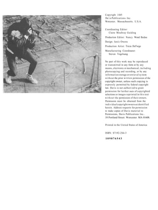 Copyright 1445
Da is Publications. Inc.
Worcesicr. Massachusetts. U.S.A.


Coordinating Editor:
  Claire Moubray Guiding
Production Editor: Nancy Wood Bedau
Design: J a n i s Owens
Production Artist: Tricia Def'orge
Manufacturing Coordinator:
  Steven Vogelsang

No part of this work may be reproduced
or transmitted in any form or by any
means, electronic or mechanical, i n c l u d i n g
photocopying and recording, or by any
i n f o r m a t i o n storage or retrieval sy stem
w i t h o u t the prior w r i t t e n permission of the
copyright owner, unless such copying is
expressly permitted by federal copyright
law. Davis is not aulhori/ed to grant
permission for lurther uses of copyrighted
selections or images reprinted in t h i s text
w i t h o u t the permission of their owners.
Permission must be obtained from the
i n d i v i d u a l copyright owners as identified
herein. Address requests for permission
to make copies of Davis material to
Permissions, Davis Publications Inc..
50 Portland Street. Worcester. MA 01608.

Printed in the United States of America


ISBN: S7192-2S4-3

109876543
 