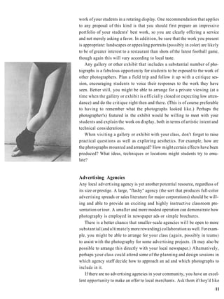 work of your students in a rotating display. One recommendation that applies
to any proposal of this kind is that you should first prepare an impressive
portfolio of your students' best work, so you are clearly offering a service
and not merely asking a favor. In addition, be sure that the work you present
is appropriate: landscapes or appealing portraits (possibly in color) are likely
to be of greater interest to a restaurant than shots of the latest football game,
though again this will vary according to local taste.
    Any gallery or other exhibit that includes a substantial number of pho-
tographs is a fabulous opportunity for students to be exposed to the work of
other photographers. Plan a field trip and follow it up with a critique ses-
sion, encouraging students to voice their responses to the work they have
seen. Better still, you might be able to arrange for a private viewing (at a
time when the gallery or exhibit is officially closed or expecting low atten-
dance) and do the critique right then and there. (This is of course preferable
to having to remember what the photographs looked like.) Perhaps the
photographer!s) featured in the exhibit would be willing to meet with your
students and explain the work on display, both in terms of artistic intent and
technical considerations.
    When visiting a gallery or exhibit with your class, don't forget to raise
practical questions as well as exploring aesthetics. For example, how are
the photographs mounted and arranged? How might certain effects have been
produced? What ideas, techniques or locations might students try to emu-
late?


Advertising Agencies
Any local advertising agency is yet another potential resource, regardless of
its size or prestige. A large, "flashy" agency (the sort that produces full-color
advertising spreads or sales literature for major corporations) should be will-
ing and able to provide an exciting and highly instructive classroom pre-
sentation or tour. A smaller and more modest operation can demonstrate how
photography is employed in newspaper ads or simple brochures.
    There is a better chance that smaller-scale agencies will be open to more
substantial (and ultimately more rewarding) collaboration as well. For exam-
ple, you might be able to arrange for your class (again, possibly in teams)
to assist with the photography for some advertising projects. (It may also be
possible to arrange this directly with your local newspaper.) Alternatively,
perhaps your class could attend some of the planning and design sessions in
which agency staff decide how to approach an ad and which photographs to
include in it.
    If there are no advertising agencies in your community, you have an excel-
lent opportunity to make an offer to local merchants. Ask them if they'd like
                                                                              11
 