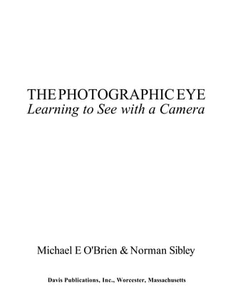 THE PHOTOGRAPHIC EYE
Learning to See with a Camera




 Michael E O'Brien & Norman Sibley

   Davis Publications, Inc., Worcester, Massachusetts
 