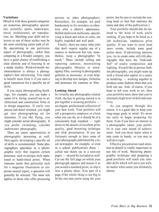 Variations                                  services to other photographers.          prints, but be sure to include the run-
Mixed in with these general categories      Retouchers, for example, are paid         ning head or foot that indicates the
are numerous photographic special-          handsomely to fix mistakes or other-      name and date of the publication.)
ties: scientific, sports, underwater,       wise alter a photo's appearance.              Your portfolio should also be tai-
travel, architectural, art reproduc-        Skilled darkroom techicians, special-     lored to the kind of work you're
tion, etc. Matching your skills and in-     izing in black and white or color, are    seeking. If you hope to be hired as a
terests to one of these niches may be       highly regarded and well paid.             lab technician, emphasize print
the most satisfying career path of all.        Finally, there are many other jobs      quality. If you want to cover local
By specializing in one particular           that don't require regular use of a        news events, include some good
aspect of photography, rather than          camera or darkroom but can, none-         action shots. If advertising interests
competing in a broader category, you        theless, keep a photographer "in          you, try to create some still-life pho-
have a good chance of establishing a        touch." These include selling and         tographs that have the "look-and-
clear identity and of focusing in on        repairing cameras, maintaining            feel" of studio composition and
a steady market. Word-of-mouth rec-         photographic libraries or stock-          lighting. If you'd like to pursue fash-
 ommendation is always a photog-            agency files, curating in photography     ion photography, you might team up
 rapher's best advertising. You stand       galleries or museums, or even help-       with a friend who aspires to a career
 to benefit most from it if you earn a      ing to develop new designs, formulas      in modeling — working together to
 good reputation for a specific set of      and processes for cameras or film.        produce some fashion shots that you
 skills.                                                                              both can use. And, of course, if you
    If you enjoy photographing build-       Looking Ahead                             hope to sell your work as art, then
 ings, for example, you can make a          In virtually any photography-related      your portfolio must show that you've
 career of it, hiring yourself out to ar-   field, the key to getting started is to   attained a high level of skill and crea-
 chitectural and construction firms or      put together a winning portfolio —        tivity.
 to design magazines. If you're very        an elegant, professional collection of        As you progress through this
 precise and detail oriented, you might     your best work. Your portfolio will       course, it is a good idea to keep your
 get into photographing art for             tell a prospective employer or client     long-range goals in mind. It's never
 museums. If you like flying, you           what you can do, so it should be of a     too early to begin preparing for
 might consider aerial photography. If      consistently high standard — right        them. Even if you have no interest in
  you prefer swimming, consider             down to the details of excellent print    a photographic career, your portfo-
  underwater photography.                   quality, good mounting technique          lio is your own record of achieve-
    There are career opportunities in       and slick presentation. If you are        ment. And you never know when it
 photographic processing as well.           fortunate enough to have some of          may come in handy, so you may as
  Here again, developing a specific set     your photographs published (by a lo-      well do it right.
  of skills is recommended. Some pho-       cal newspaper, for example, or even           Effective presentation (and atten-
 tographers specialize in a photo-          in a school publication) these -          tion to detail) is vitally important in
 graphic style that requires certain        called tear sheets (as in a torn-out      any line of work. Mastering photo-
 processes, such as antique style sepia-    page) — should be included as well:       graphic technique and preparing a
 toned or hand-tinted prints. When          Cut out the full page on which your       good portfolio will teach you valu-
 someone needs that particular style        photograph appears and mount it as        able skills which will serve you well,
 for a magazine illustration or cor-        you would a standard print, or slip it    no matter what career you ultimately
 porate annual report, a specialist will    into a plastic sheet. (Use part of a      choose.
 generally be selected. The same rule       page if the whole thing is too big to
 applies to those who offer processing      fit the size mat you're using for your




                                                                                          From Blurs to Big Business 31
 